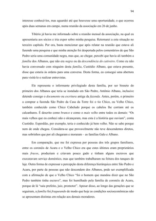 94
interesse conhecê-los, mas aguardei até que houvesse uma oportunidade, o que ocorreu
após duas semanas em campo, numa reunião da associação em 26 de junho.
Tibério já havia me informado sobre a reunião mensal da associação, na qual eu
apresentaria aos sócios e iria expor sobre minha pesquisa. Retornarei a esta situação no
terceiro capítulo. Por ora, basta mencionar que após relatar na reunião que estava ali
fazendo uma pesquisa e que minha atenção foi despertada pelos comentários de que São
Pedro seria uma comunidade negra, mas que, ao chegar, percebi que havia ali também a
família dos Albanos, que não era negra ou da descendência do cativeiro. Como eu não
havia conversado com ninguém desta família, Custódio Albano, que estava presente,
disse que estaria às ordens para uma conversa. Desta forma, eu consegui uma abertura
para visitá-lo e realizar entrevistas.
Ele representa o informante privilegiado desta família, por ser bisneto do
primeiro dos Albanos que teria se instalado em São Pedro, Antônio Albano, inclusive
detendo consigo o documento ou escritura antiga da fazenda. Antes, porém, o primeiro
a comprar a fazenda São Pedro da Casa da Torre foi o tio Chico, ou Velho Chico,
também conhecido como Chico Cabeludo porque os cabelos lhe corriam até os
calcanhares. É descrito como branco e como o mais velho entre todos os demais: “Os
mais velhos que eu conheci não o alcançaram, mas esta é a história que ouviam”, conta
Custódio. Esperdião, por exemplo, teria o conhecido já bem velho. Não se sabe porque
nem de onde chegou. Considera-se que provavelmente não teve descendentes diretos,
mas sobrinhos que por ali chegaram e moraram – as famílias Galo e Albano.
Em comparação, que me foi expressa por pessoas dos três grupos familiares,
entre os coronéis de Acaru e o Velho Chico era que estes últimos eram proprietários
mais fracos, produziam e criavam pouco gado e tinham alguns escravos que
executavam serviço doméstico, mas que também trabalharam na feitura dos tanques de
laje. Outra forma de expressar a percepção desta diferença hierárquica entre São Pedro e
Acaru, por parte de pessoas que não descendem dos Albanos, pode ser exemplificada
com a afirmação de que o Velho Chico “foi o homem que mandou dizer que no São
Pedro também tinha escravo”, mas foi humilhado pela família de coronéis de Acaru,
porque de lá “saiu prefeito, juiz, promotor”. Apesar disso, ao longo das gerações que se
seguiram, a família foi fraqueando de modo que hoje as condições socioeconômicas não
se apresentam distintas em relação aos demais moradores.

 
