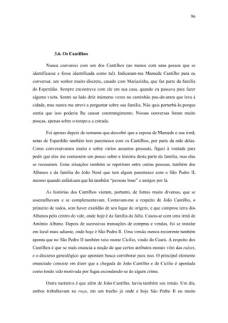 96

3.6. Os Cantilhos
Nunca conversei com um dos Cantilhos (ao menos com uma pessoa que se
identificasse e fosse identificada como tal). Indicaram-me Mamede Cantilho para eu
conversar, um senhor muito discreto, casado com Mariazinha, que faz parte da família
do Esperdião. Sempre encontrava com ele em sua casa, quando eu passava para fazer
alguma visita. Sentei ao lado dele inúmeras vezes no caminhão pau-de-arara que leva à
cidade, mas nunca me atrevi a perguntar sobre sua família. Não quis perturbá-lo porque
sentia que isso poderia lhe causar constrangimento. Nossas conversas foram muito
poucas, apenas sobre o tempo e a estrada.
Foi apenas depois de semanas que descobri que a esposa de Mamede e sua irmã,
netas de Esperdião também tem parentesco com os Cantilhos, por parte da mãe delas.
Como conversávamos muito e sobre vários assuntos pessoais, fiquei à vontade para
pedir que elas me contassem um pouco sobre a história desta parte da família, mas elas
se recusaram. Estas situações também se repetiram entre outras pessoas, também dos
Albanos e da família do João Nenê que tem algum parentesco com o São Pedro II,
mesmo quando enfatizam que há também “pessoas boas” e amigos por lá.
As histórias dos Cantilhos vieram, portanto, de fontes muito diversas, que se
assemelhavam e se complementavam. Contavam-me a respeito de João Cantilho, o
primeiro de todos, sem haver exatidão de seu lugar de origem, e que comprou terra dos
Albanos pelo centro do vale, onde hoje é da família da Júlia. Casou-se com uma irmã de
Antônio Albano. Depois de sucessivas transações de compras e vendas, foi se instalar
em local mais adiante, onde hoje é São Pedro II. Uma versão menos recorrente também
aponta que no São Pedro II também veio morar Cicílio, vindo do Ceará. A respeito dos
Cantilhos é que se mais enuncia a noção de que certos atributos morais vêm das raízes,
e o discurso genealógico que apontam busca corroborar para isso. O principal elemento
enunciado consiste em dizer que a chegada de João Cantilho e de Cicílio é apontada
como tendo sido motivada por fugas escondendo-se de algum crime.
Outra narrativa é que além de João Cantilho, havia também seu irmão. Um dia,
ambos trabalhavam na roça, em um trecho já onde é hoje São Pedro II ou muito

 