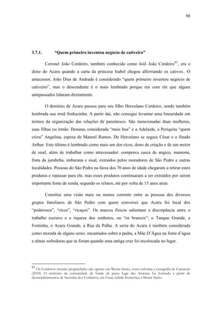 98

3.7.1.

“Quem primeiro inventou negócio de cativeiro”
Coronel João Cordeiro, também conhecido como Ioiô João Cordeiro83, era o

dono do Acaru quando a carta da princesa Isabel chegou alforriando os cativos.. O
antecessor, João Dias de Andrade é considerado “quem primeiro inventou negócio de
cativeiro”, mas o descendente é o mais lembrado porque era com ele que alguns
antepassados lidaram diretamente.
O domínio de Acaru passou para seu filho Herculano Cordeiro, sendo também
lembrada sua irmã Sinhazinha. A partir daí, não consegui levantar uma linearidade em
termos da organização das relações de parentesco. São mencionadas duas mulheres,
suas filhas ou irmãs: Donana, considerada “mais boa” e a Adelaide, a Periquita “quem
criou” Angelina, esposa de Manoel Ramos. De Herculano se seguiu César e o finado
Arthur. Este último é lembrado como mais um dos ricos, dono de criação e de um motor
de sisal, além de trabalhar como atravessador: comprava casca de angico, mamona,
fruta da jurubeba, imburana e sisal, extraídos pelos moradores de São Pedro e outras
localidades. Pessoas do São Pedro na faixa dos 70 anos de idade chegaram a retirar estes
produtos e repassar para ele, mas esses produtos continuaram a ser extraídos por serem
importante fonte de renda, segundo os relatos, até por volta de 15 anos atrás.
Constitui uma visão mais ou menos corrente entre as pessoas dos diversos
grupos familiares de São Pedro com quem conversei que Acaru foi local dos
“poderosos”, “ricos”, “ricaços”. Os marcos físicos salientam a discrepância entre o
trabalho escravo e a riqueza dos senhores, ou “os brancos”: o Tanque Grande, a
Fontinha, o Acaru Grande, a Rua da Palha. A serra do Acaru é também considerada
como morada de alguns seres: encantados sobre a pedra, a Mãe D‟Água na fonte d‟água
e almas sofredoras que se foram quando uma antiga cruz foi recolocada no lugar.

83

Os Cordeiros tiveram propriedades não apenas em Monte Santo, como informa a etnografia de Camarote
(2010). O território da comunidade de fundo de pasto Lage das Aroeiras foi formado a partir de
desmembramentos de fazendas dos Cordeiros, em Uauá, cidade fronteiriça a Monte Santo.

 