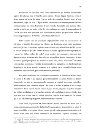 99
Encantados são descritos como seres sobrenaturais que habitam determinados
lugares de natureza para protegê-los como serras e fontes d‟água. Tanto na serra do
Acaru quanto da serra da Santa Cruz na sede do município brotam fontes d‟água
permanentes, lugar da Mãe D‟Água ou Iara. Os encantados também podem habitar o
cume das serras, em forma de animais de ouro. No alto da serra há uma cruz que estava
partida no meio por ser muito velha, foi reformada por um grupo de pesquisadores da
UNEB, que anos atrás passaram pelo Acaru em um projeto que procurava refazer os
passos da peregrinação de Antônio Conselheiro até Canudos.
Entre aqueles que se colocavam explicitamente como da descendência do
cativeiro, o trabalho dos cativos, as relações de dominação eram mais ressaltadas,
conforme já visto. Além deste aspecto, para todos os grupos familiares do SPI, porém,
se ressalta a riqueza que teria sempre existido no Acaru, o poder da família proprietária
e como “os bichos velhos do poder” eram sabidos: por cercarem e saberem fazer
documentos das terras cercadas. Por saberem ser prefeitos, juízes, promotores. A parte
da família que migrou para a rua manteve-se como uma família tradicional84 da cidade
com prestígio e distinção. Também é mencionado que Lampião e seu bando recebiam
hospedagem no Acaru, quando passavam pela região e que o coronel indicava outros
fazendeiros, seus desafetos, para serem roubados pelo bando.
Um ponto semelhante em todas as narrativas dentre os moradores do São Pedro,
do Acaru e da sede é que aqueles que permaneceram no Acaru foram aos poucos
fraqueando, ou seja, se acamponesando, passando a produzir em escala reduzida e
prioritariamente para consumo próprio. Às vezes se atribui a épocas de seca longas
umas razões disso: eles só tinham criação e gado bovino, enquanto os pobres ao redor
não tinham condições de criar nenhum animal, salvo galinhas ou porcos. Então, com
uma seca forte, teriam morrido muitos animais e eles não se recuperaram. Os pobres,
que já não teriam nada para perder, na mesma situação ficaram.
Nem todos fraquearam. O finado Hélio Cardoso, morador do Acaru que se
casou com uma das descendentes da família Cordeiro, passou a administrar as terras de
herança recebidas pela esposa. Alguns contam que ele tinha apenas algumas cabeças de
criação e um carro, mas acabou tornando-se um fazendeiro. Segundo os relatos, seu
O sentido de tradicional neste caso pode ser interpretado como relativo a famílias que se destacam pela sua
anterioridade por serem consideras aquelas que fundaram o município, associadas a um passado de prestígio,
poder e elevada posição sócio-econômica.
84

 