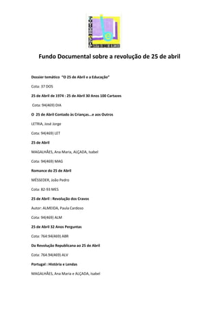 Fundo Documental sobre a revolução de 25 de abril
Dossier temático “O 25 de Abril e a Educação”
Cota: 37 DOS
25 de Abril de 1974 : 25 de Abril 30 Anos 100 Cartazes
Cota: 94(469) DIA
O 25 de Abril Contado às Crianças...e aos Outros
LETRIA, José Jorge
Cota: 94(469) LET
25 de Abril
MAGALHÃES, Ana Maria, ALÇADA, Isabel
Cota: 94(469) MAG
Romance do 25 de Abril
MÉSSEDER, João Pedro
Cota: 82-93 MES
25 de Abril : Revolução dos Cravos
Autor: ALMEIDA, Paula Cardoso
Cota: 94(469) ALM
25 de Abril 32 Anos Perguntas
Cota: 764:94(469) ABR
Da Revolução Republicana ao 25 de Abril
Cota: 764.94(469) ALV
Portugal : História e Lendas
MAGALHÃES, Ana Maria e ALÇADA, Isabel
 