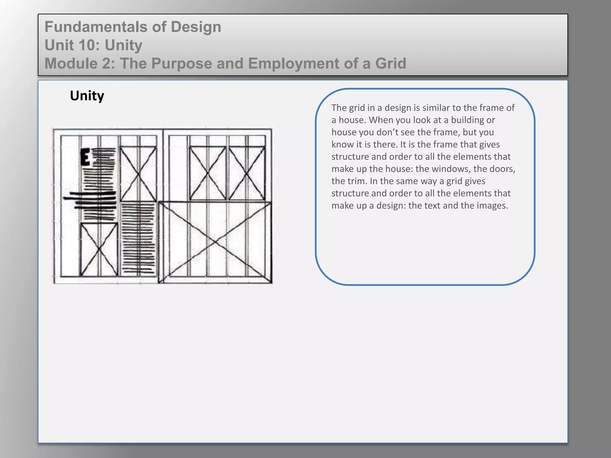 Unity
Fundamentals of Design
Unit 10: Unity
Module 2: The Purpose and Employment of a Grid
The grid in a design is similar to the frame of
a house. When you look at a building or
house you don’t see the frame, but you
know it is there. It is the frame that gives
structure and order to all the elements that
make up the house: the windows, the doors,
the trim. In the same way, a grid gives
structure and order to all the elements that
make up a design: the text and the images.