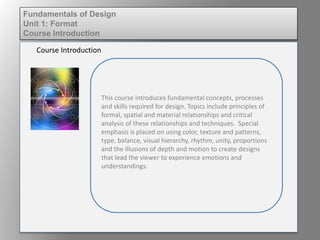 This course introduces fundamental concepts, processes
and skills required for design. Topics include principles of
formal, spatial and material relationships and critical
analysis of these relationships and techniques. Special
emphasis is placed on using color, texture and patterns,
type, balance, visual hierarchy, rhythm, unity, proportions
and the illusions of depth and motion to create designs
that lead the viewer to experience emotions and
understandings.
Course Introduction
Fundamentals of Design
Unit 1: Format
Course Introduction
 