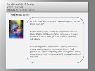 What is the difference between pixel-oriented and vector-
based graphics?
Pixel-oriented graphics create an image with individual
blocks of color called pixels. When combined, a group of
pixels can make up an image. Each pixel can be edited
individually.
Pixel-based graphics offer limited scalability and usually
require large amounts of memory for storage. Pixel
graphics are used in computer games, video games, mobile
phone graphics, and composite graphic imagery for printed
materials.
Pixel Versus Vector
Fundamentals of Design
Unit 1: Format
Module 1: Format Types
 