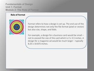 Format refers to how a design is set up. The end use of the
design determines not only the file format (pixel or vector)
but also size, shape, and folds.
For example, a design for a business card would be small –
not to exceed the size of the card which is 2 x 3.5 inches. A
design for a magazine ad would be much larger – typically
8.25 x 10.875 inches.
Role of Format
Fundamentals of Design
Unit 1: Format
Module 2: The Role of Format
 