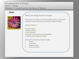 What is the design element of shape?
Shape refers to a figure or mass that displays space.
Shape can help to:
• Sustain interest
• Break up blocks
• Unify elements
• Improve communication & aid readability
• Lead the eye through the design
Some of the examples of shape include:
• Photos
• Illustration
• Negative space
• Columns of type
Shape
Fundamentals of Design
Unit 3: Shape
Module 1: Exploring the Varieties of Shape
 