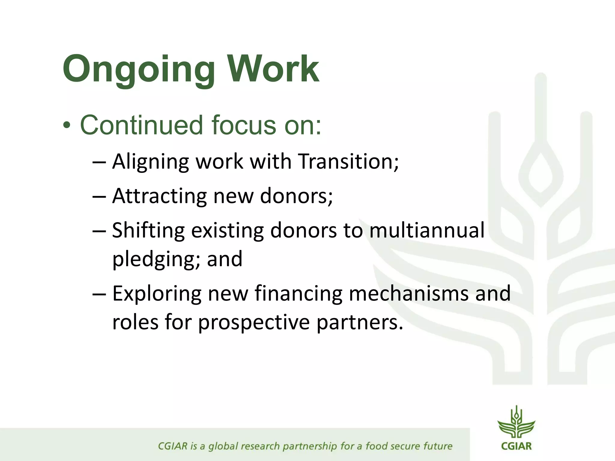 Ongoing Work
• Continued focus on:
– Aligning work with Transition;
– Attracting new donors;
– Shifting existing donors to multiannual
pledging; and
– Exploring new financing mechanisms and
roles for prospective partners.
 