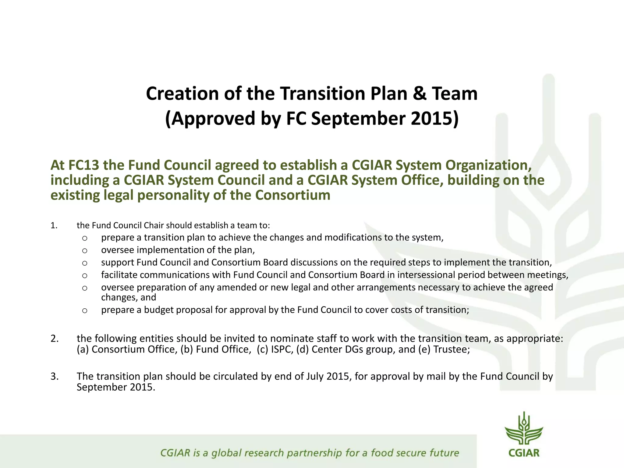 Creation of the Transition Plan & Team
(Approved by FC September 2015)
At FC13 the Fund Council agreed to establish a CGIAR System Organization,
including a CGIAR System Council and a CGIAR System Office, building on the
existing legal personality of the Consortium
1. the Fund Council Chair should establish a team to:
o prepare a transition plan to achieve the changes and modifications to the system,
o oversee implementation of the plan,
o support Fund Council and Consortium Board discussions on the required steps to implement the transition,
o facilitate communications with Fund Council and Consortium Board in intersessional period between meetings,
o oversee preparation of any amended or new legal and other arrangements necessary to achieve the agreed
changes, and
o prepare a budget proposal for approval by the Fund Council to cover costs of transition;
2. the following entities should be invited to nominate staff to work with the transition team, as appropriate:
(a) Consortium Office, (b) Fund Office, (c) ISPC, (d) Center DGs group, and (e) Trustee;
3. The transition plan should be circulated by end of July 2015, for approval by mail by the Fund Council by
September 2015.
 