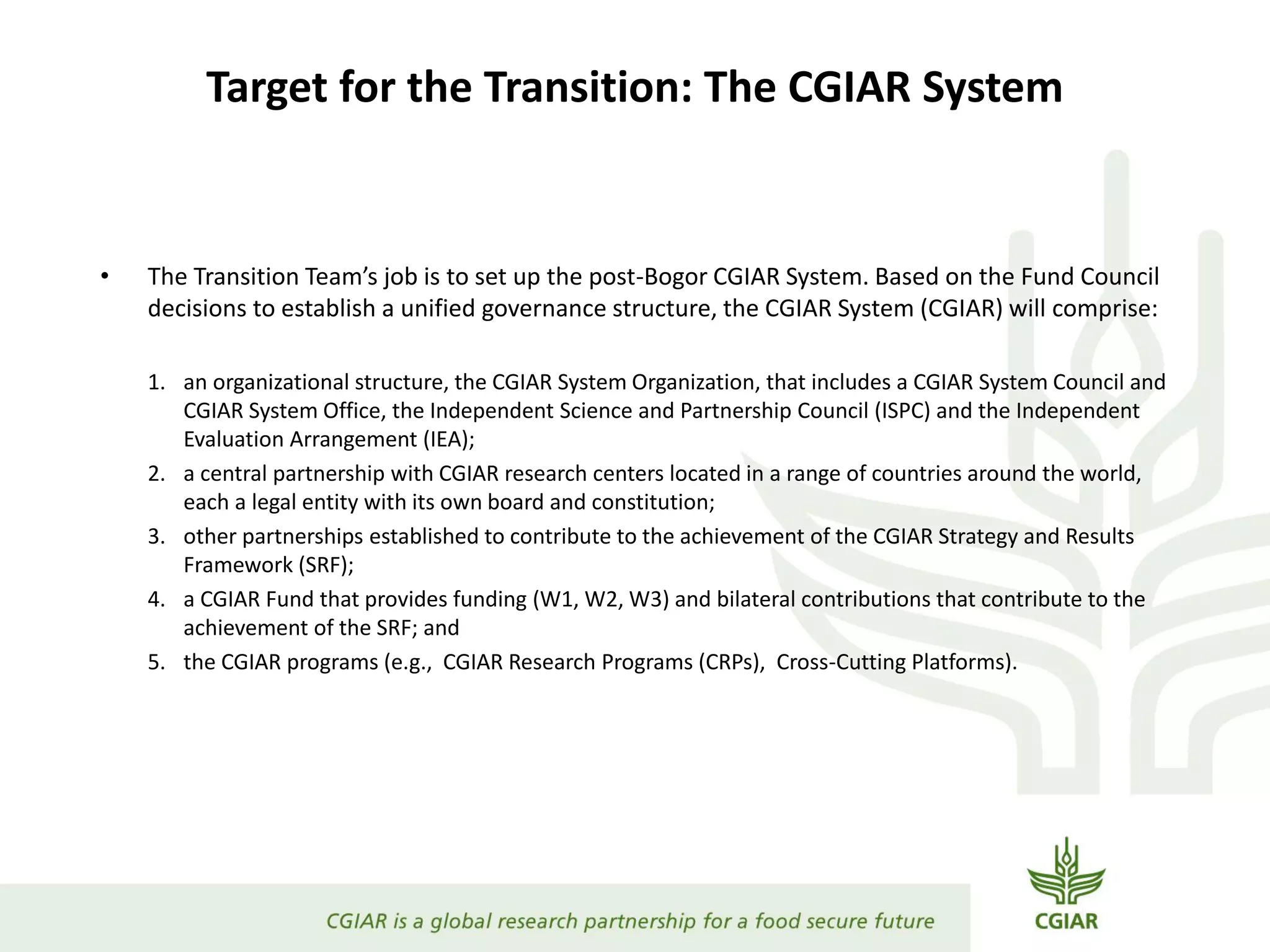 Target for the Transition: The CGIAR System
• The Transition Team’s job is to set up the post-Bogor CGIAR System. Based on the Fund Council
decisions to establish a unified governance structure, the CGIAR System (CGIAR) will comprise:
1. an organizational structure, the CGIAR System Organization, that includes a CGIAR System Council and
CGIAR System Office, the Independent Science and Partnership Council (ISPC) and the Independent
Evaluation Arrangement (IEA);
2. a central partnership with CGIAR research centers located in a range of countries around the world,
each a legal entity with its own board and constitution;
3. other partnerships established to contribute to the achievement of the CGIAR Strategy and Results
Framework (SRF);
4. a CGIAR Fund that provides funding (W1, W2, W3) and bilateral contributions that contribute to the
achievement of the SRF; and
5. the CGIAR programs (e.g., CGIAR Research Programs (CRPs), Cross-Cutting Platforms).
 
