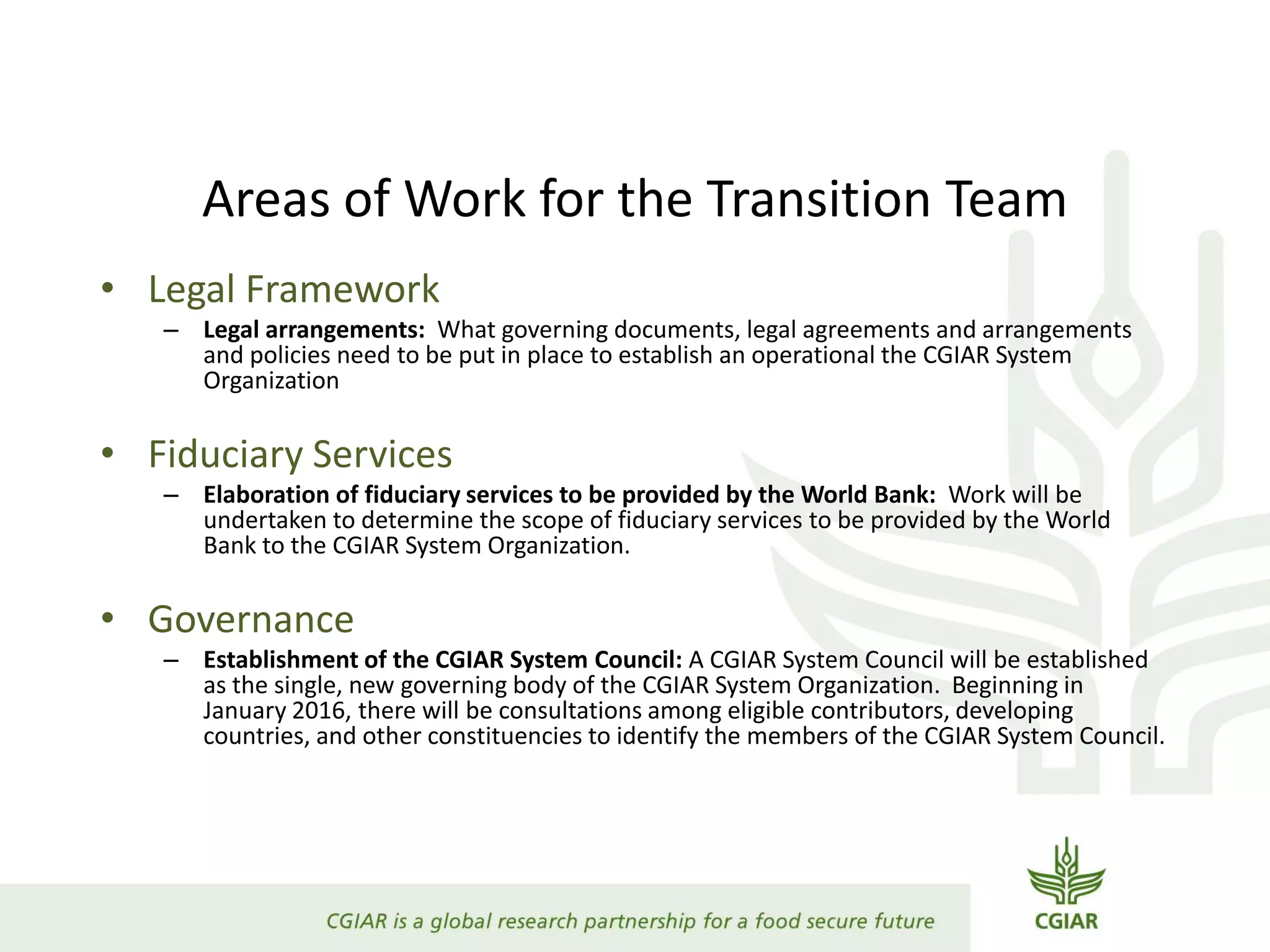 Areas of Work for the Transition Team
• Legal Framework
– Legal arrangements: What governing documents, legal agreements and arrangements
and policies need to be put in place to establish an operational the CGIAR System
Organization
• Fiduciary Services
– Elaboration of fiduciary services to be provided by the World Bank: Work will be
undertaken to determine the scope of fiduciary services to be provided by the World
Bank to the CGIAR System Organization.
• Governance
– Establishment of the CGIAR System Council: A CGIAR System Council will be established
as the single, new governing body of the CGIAR System Organization. Beginning in
January 2016, there will be consultations among eligible contributors, developing
countries, and other constituencies to identify the members of the CGIAR System Council.
 