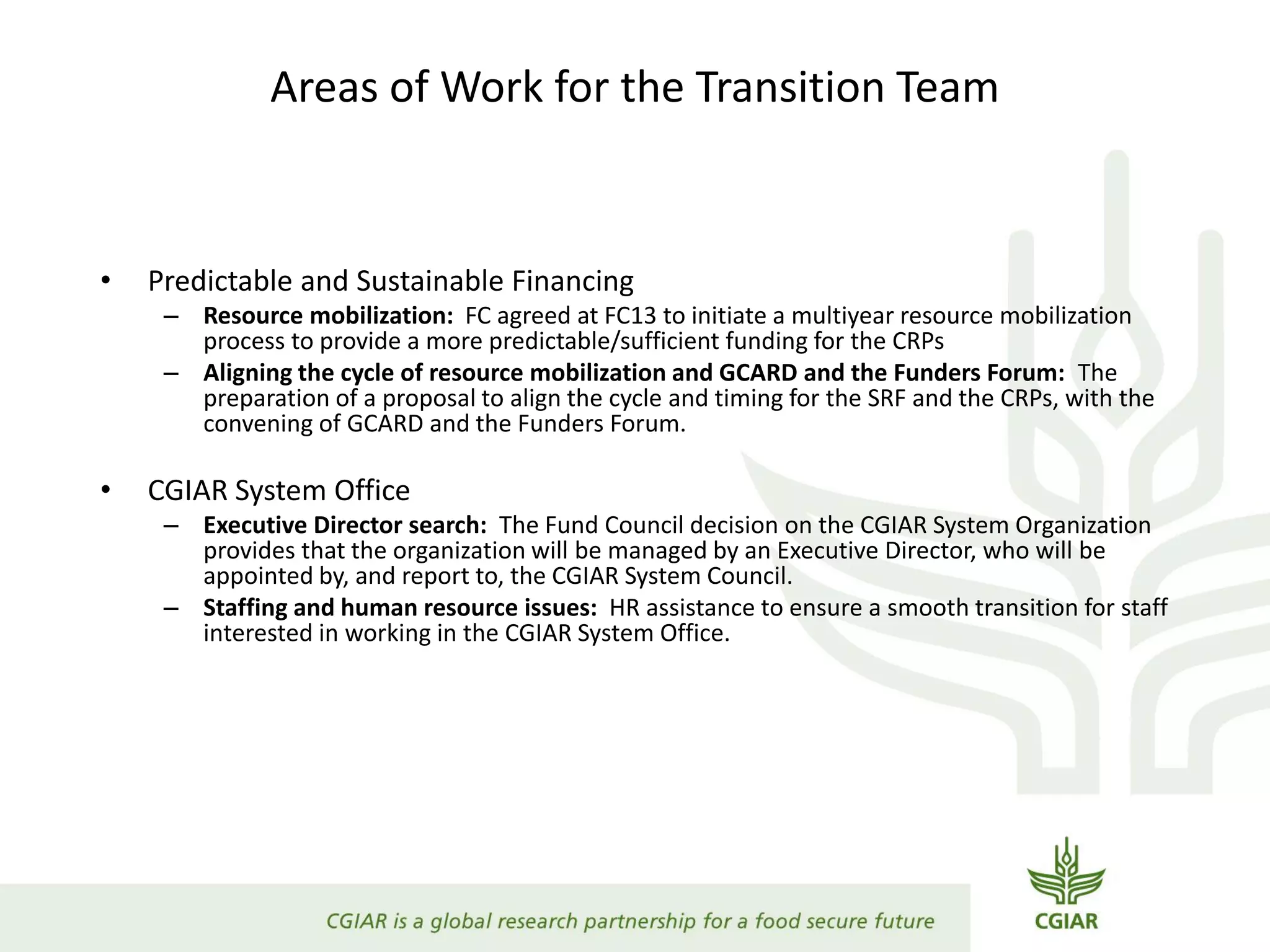 Areas of Work for the Transition Team
• Predictable and Sustainable Financing
– Resource mobilization: FC agreed at FC13 to initiate a multiyear resource mobilization
process to provide a more predictable/sufficient funding for the CRPs
– Aligning the cycle of resource mobilization and GCARD and the Funders Forum: The
preparation of a proposal to align the cycle and timing for the SRF and the CRPs, with the
convening of GCARD and the Funders Forum.
• CGIAR System Office
– Executive Director search: The Fund Council decision on the CGIAR System Organization
provides that the organization will be managed by an Executive Director, who will be
appointed by, and report to, the CGIAR System Council.
– Staffing and human resource issues: HR assistance to ensure a smooth transition for staff
interested in working in the CGIAR System Office.
 