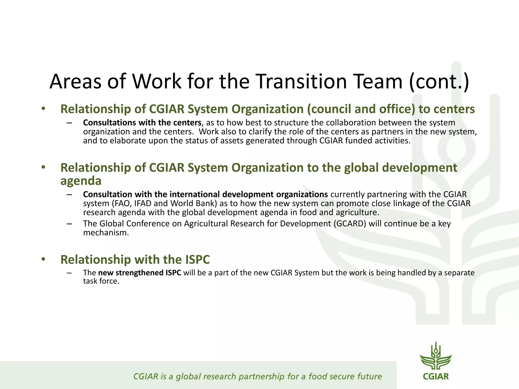 Areas of Work for the Transition Team (cont.)
• Relationship of CGIAR System Organization (council and office) to centers
– Consultations with the centers, as to how best to structure the collaboration between the system
organization and the centers. Work also to clarify the role of the centers as partners in the new system,
and to elaborate upon the status of assets generated through CGIAR funded activities.
• Relationship of CGIAR System Organization to the global development
agenda
– Consultation with the international development organizations currently partnering with the CGIAR
system (FAO, IFAD and World Bank) as to how the new system can promote close linkage of the CGIAR
research agenda with the global development agenda in food and agriculture.
– The Global Conference on Agricultural Research for Development (GCARD) will continue be a key
mechanism.
• Relationship with the ISPC
– The new strengthened ISPC will be a part of the new CGIAR System but the work is being handled by a separate
task force.
 