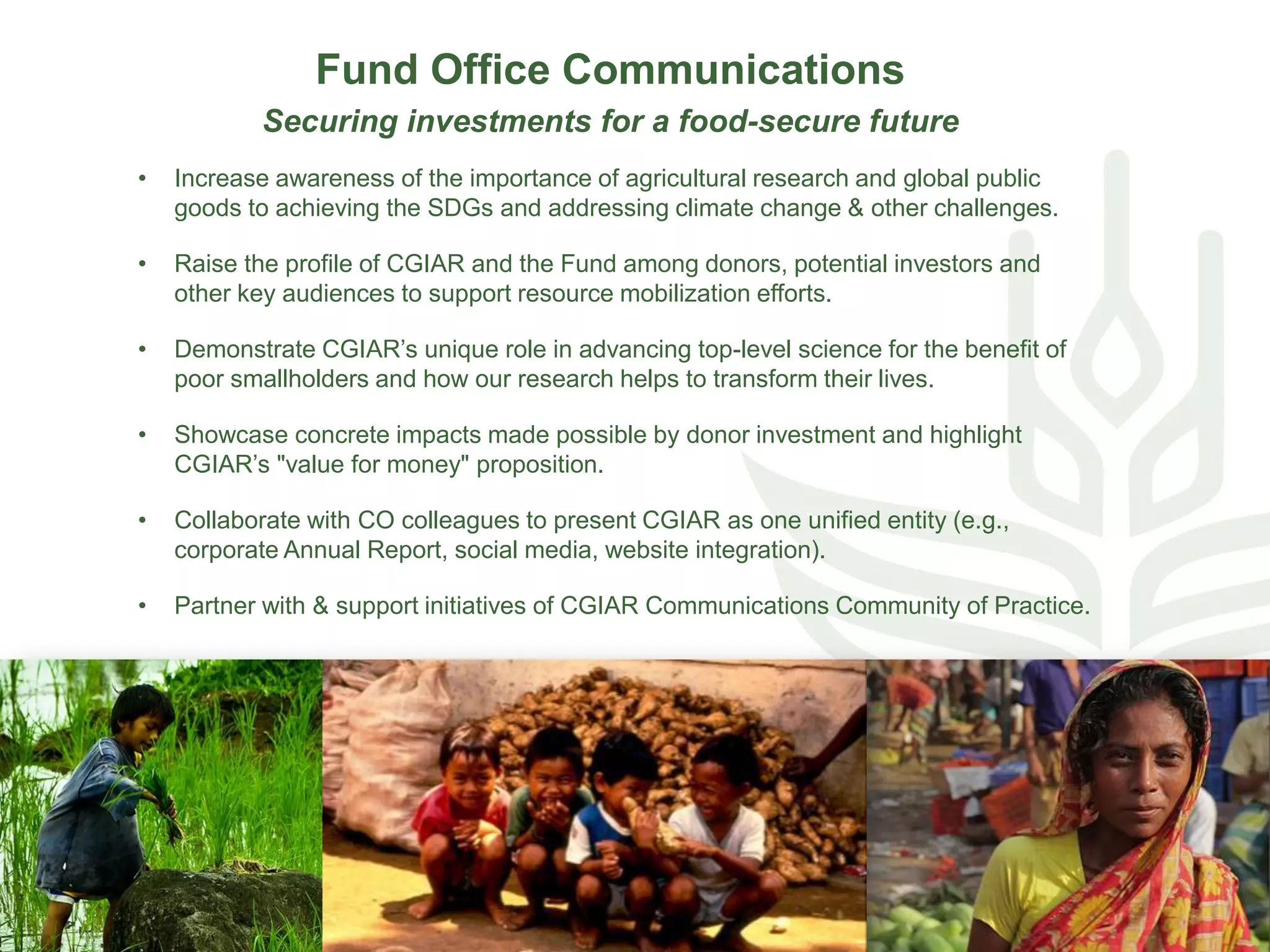 Fund Office Communications
Securing investments for a food-secure future
• Increase awareness of the importance of agricultural research and global public
goods to achieving the SDGs and addressing climate change & other challenges.
• Raise the profile of CGIAR and the Fund among donors, potential investors and
other key audiences to support resource mobilization efforts.
• Demonstrate CGIAR’s unique role in advancing top-level science for the benefit of
poor smallholders and how our research helps to transform their lives.
• Showcase concrete impacts made possible by donor investment and highlight
CGIAR’s "value for money" proposition.
• Collaborate with CO colleagues to present CGIAR as one unified entity (e.g.,
corporate Annual Report, social media, website integration).
• Partner with & support initiatives of CGIAR Communications Community of Practice.
 