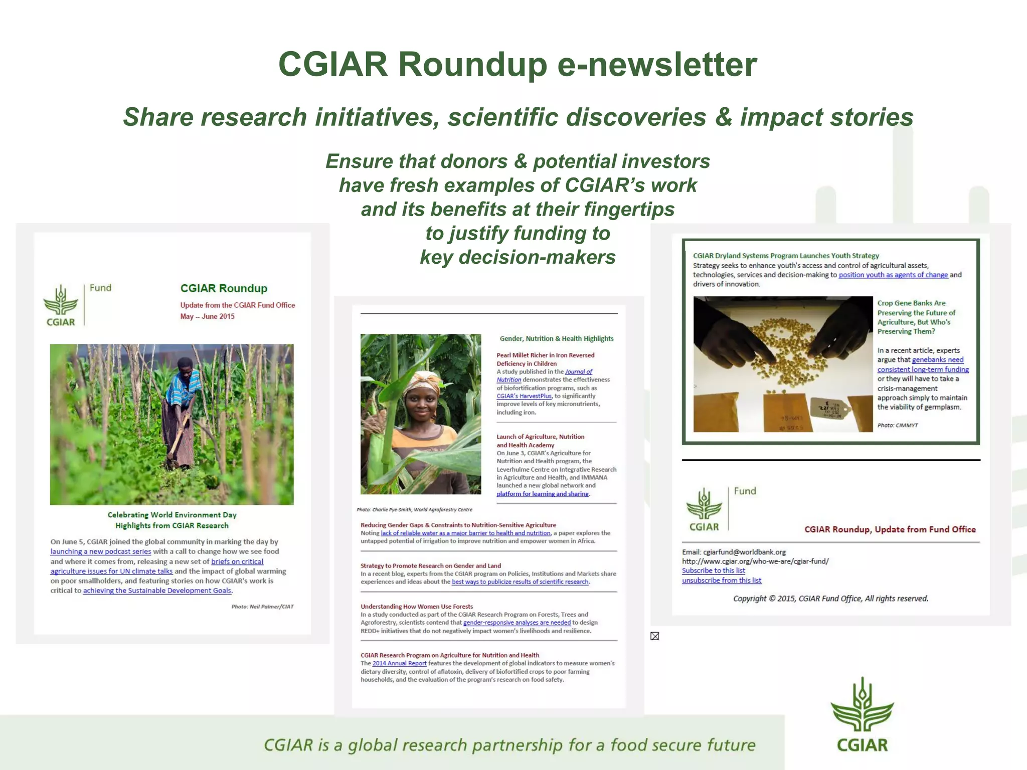 CGIAR Roundup e-newsletter
Share research initiatives, scientific discoveries & impact stories
Ensure that donors & potential investors
have fresh examples of CGIAR’s work
and its benefits at their fingertips
to justify funding to
key decision-makers
 