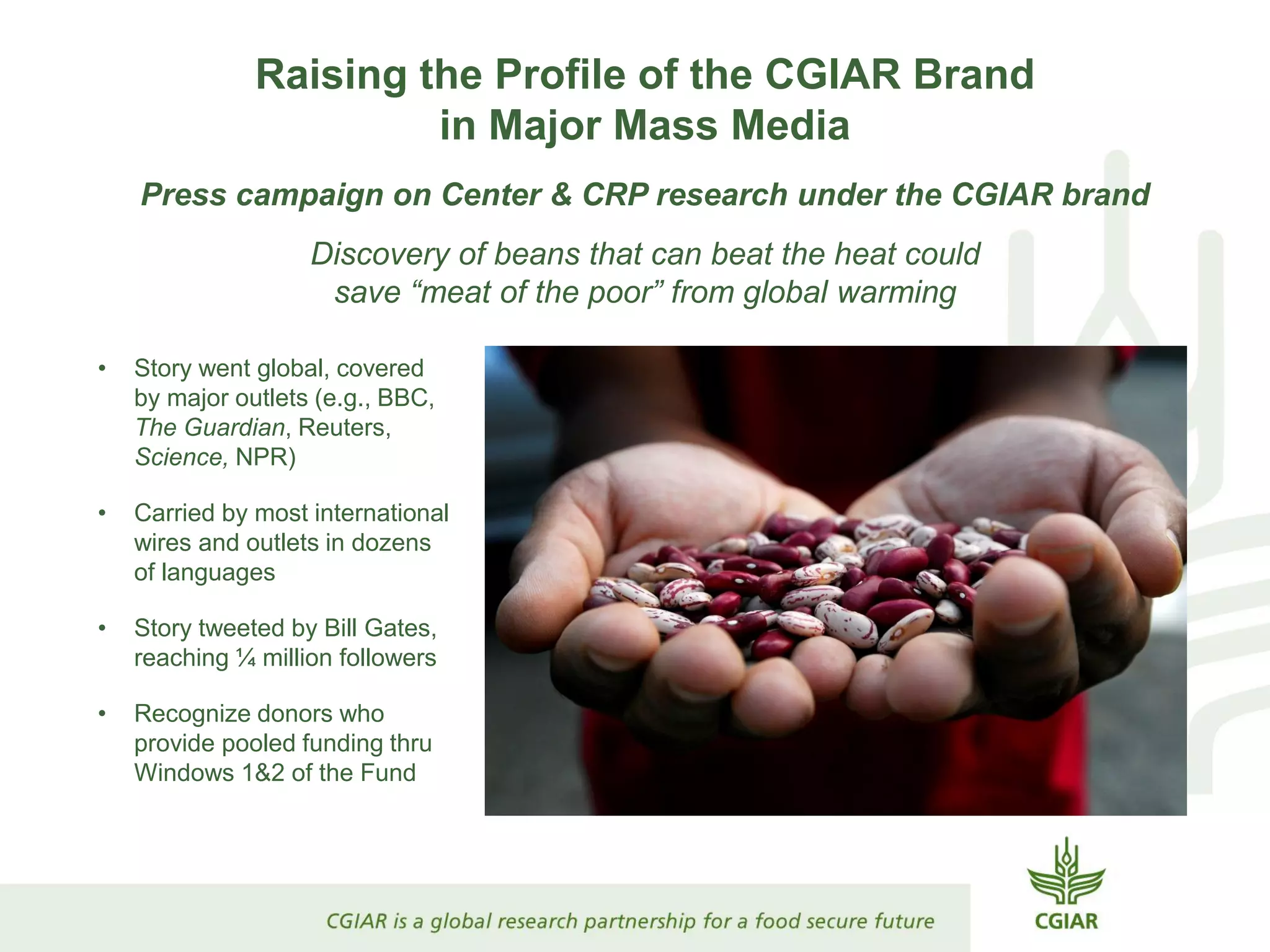Raising the Profile of the CGIAR Brand
in Major Mass Media
Press campaign on Center & CRP research under the CGIAR brand
Discovery of beans that can beat the heat could
save “meat of the poor” from global warming
• Story went global, covered
by major outlets (e.g., BBC,
The Guardian, Reuters,
Science, NPR)
• Carried by most international
wires and outlets in dozens
of languages
• Story tweeted by Bill Gates,
reaching ¼ million followers
• Recognize donors who
provide pooled funding thru
Windows 1&2 of the Fund
 