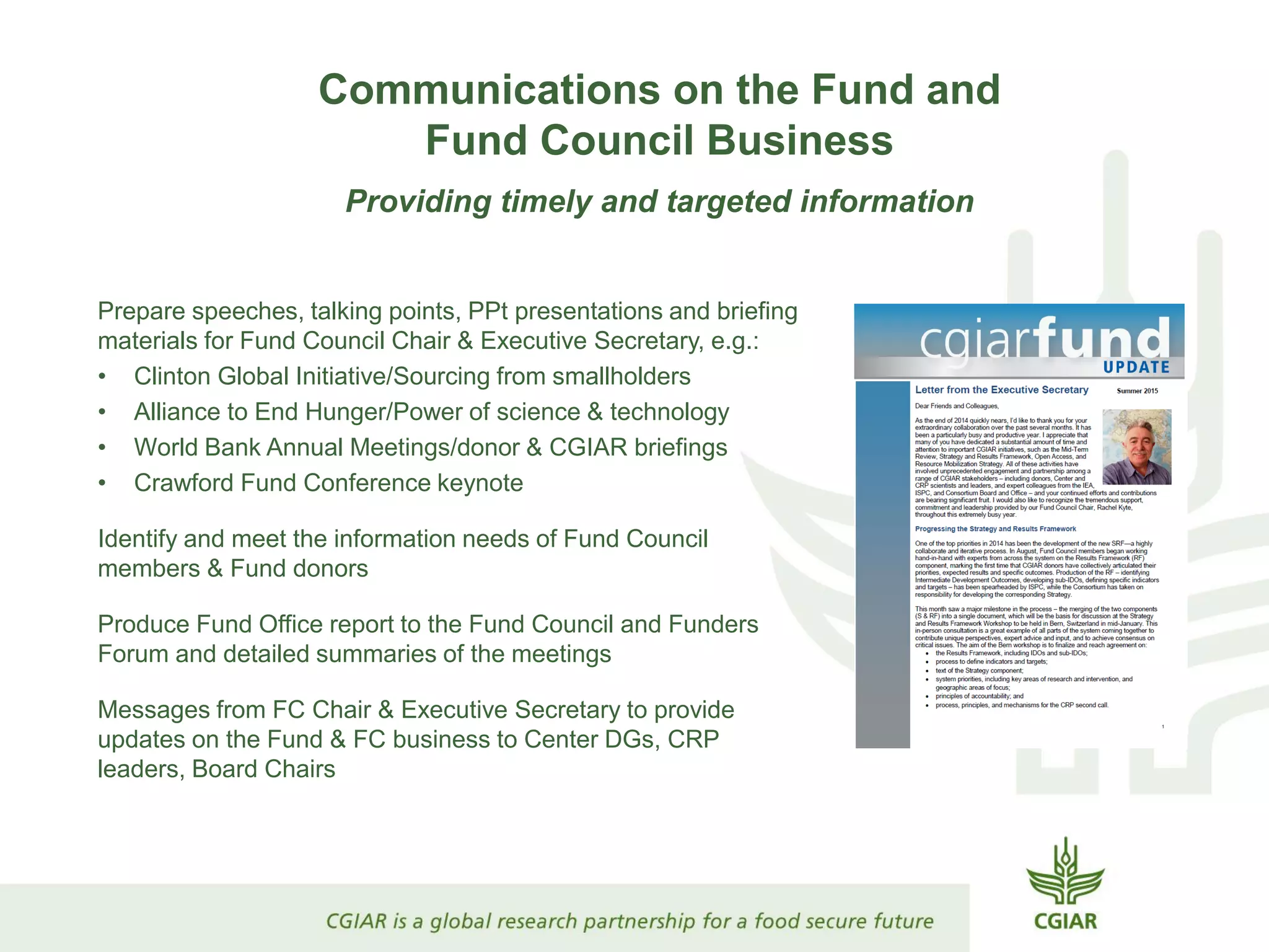 Communications on the Fund and
Fund Council Business
Providing timely and targeted information
Prepare speeches, talking points, PPt presentations and briefing
materials for Fund Council Chair & Executive Secretary, e.g.:
• Clinton Global Initiative/Sourcing from smallholders
• Alliance to End Hunger/Power of science & technology
• World Bank Annual Meetings/donor & CGIAR briefings
• Crawford Fund Conference keynote
Identify and meet the information needs of Fund Council
members & Fund donors
Produce Fund Office report to the Fund Council and Funders
Forum and detailed summaries of the meetings
Messages from FC Chair & Executive Secretary to provide
updates on the Fund & FC business to Center DGs, CRP
leaders, Board Chairs
 