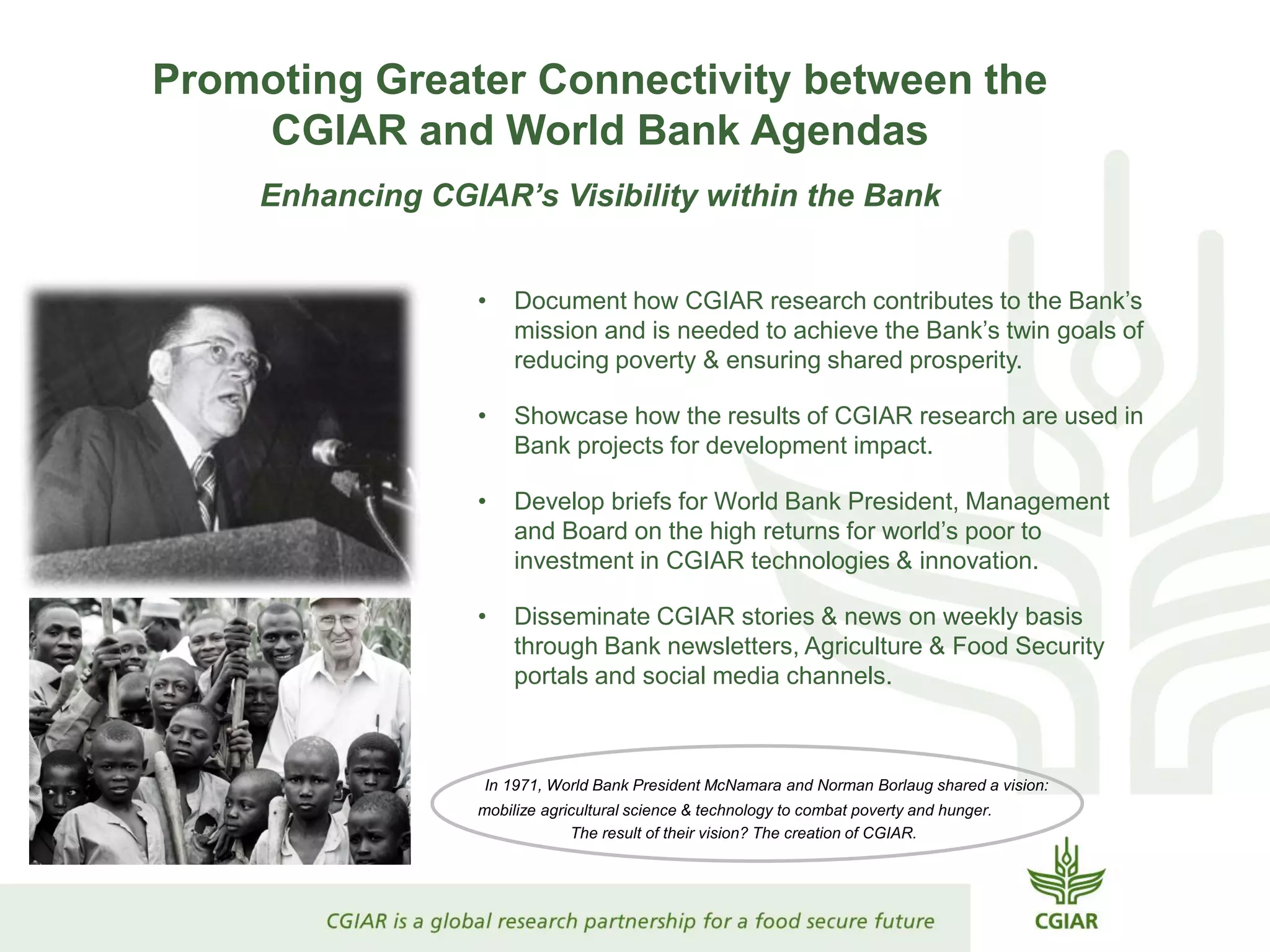 Promoting Greater Connectivity between the
CGIAR and World Bank Agendas
Enhancing CGIAR’s Visibility within the Bank
• Document how CGIAR research contributes to the Bank’s
mission and is needed to achieve the Bank’s twin goals of
reducing poverty & ensuring shared prosperity.
• Showcase how the results of CGIAR research are used in
Bank projects for development impact.
• Develop briefs for World Bank President, Management
and Board on the high returns for world’s poor to
investment in CGIAR technologies & innovation.
• Disseminate CGIAR stories & news on weekly basis
through Bank newsletters, Agriculture & Food Security
portals and social media channels.
In 1971, World Bank President McNamara and Norman Borlaug shared a vision:
mobilize agricultural science & technology to combat poverty and hunger.
The result of their vision? The creation of CGIAR.
 