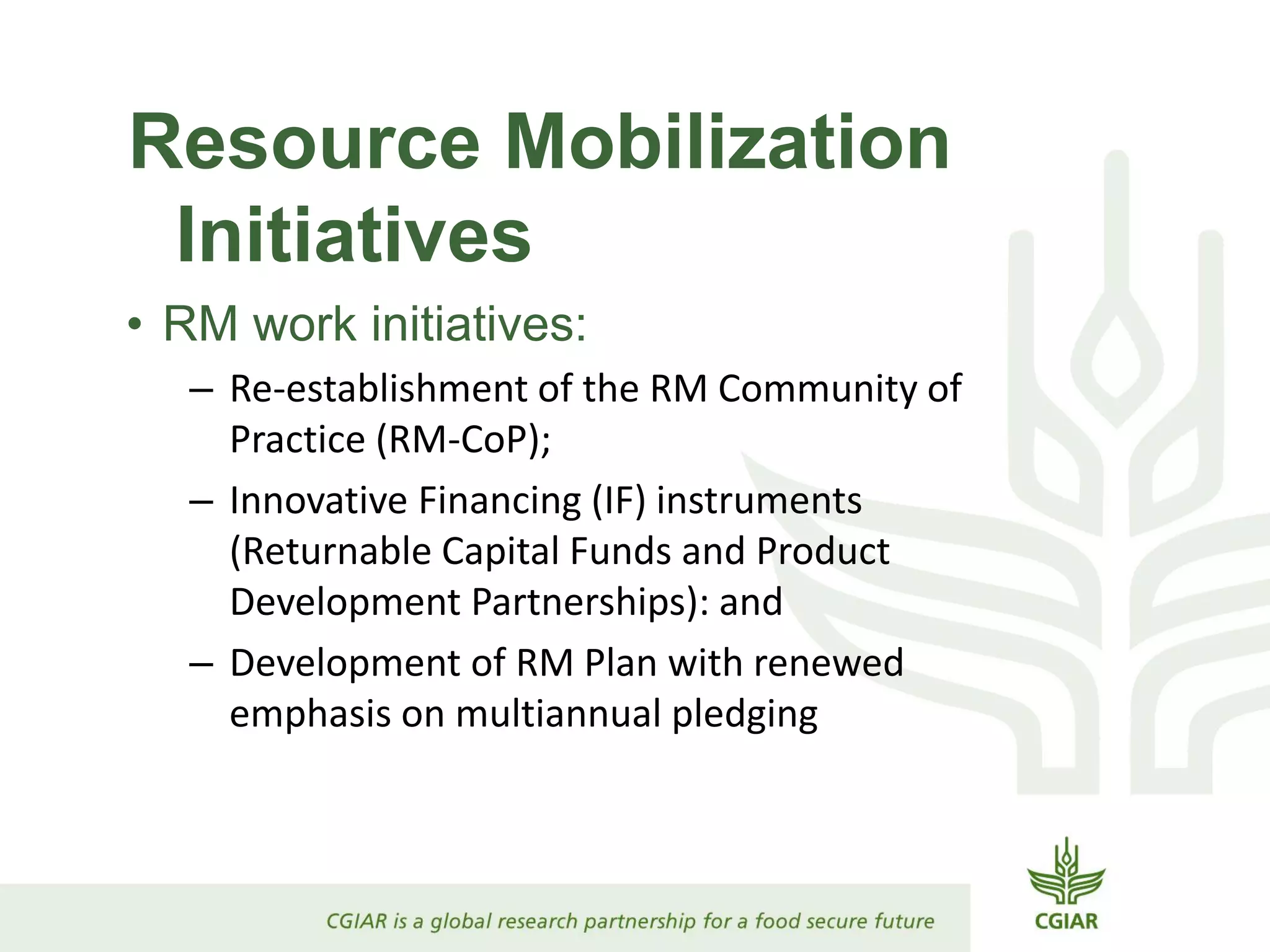 Resource Mobilization
Initiatives
• RM work initiatives:
– Re-establishment of the RM Community of
Practice (RM-CoP);
– Innovative Financing (IF) instruments
(Returnable Capital Funds and Product
Development Partnerships): and
– Development of RM Plan with renewed
emphasis on multiannual pledging
 