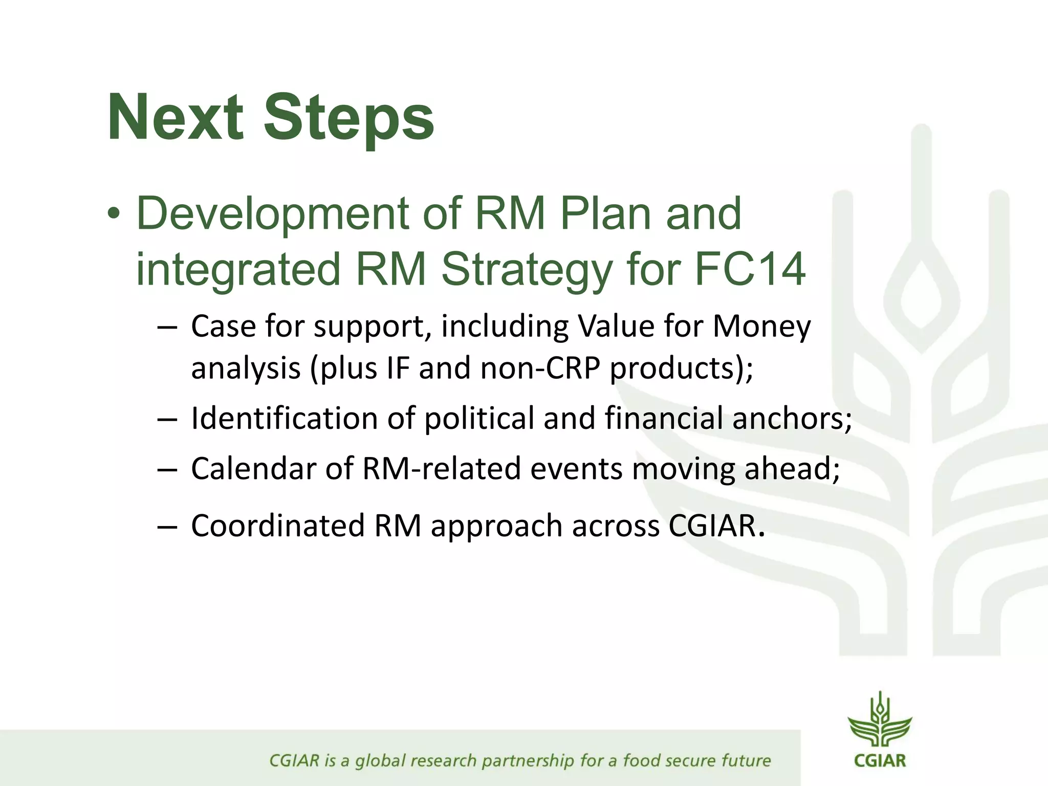 Next Steps
• Development of RM Plan and
integrated RM Strategy for FC14
– Case for support, including Value for Money
analysis (plus IF and non-CRP products);
– Identification of political and financial anchors;
– Calendar of RM-related events moving ahead;
– Coordinated RM approach across CGIAR.
 