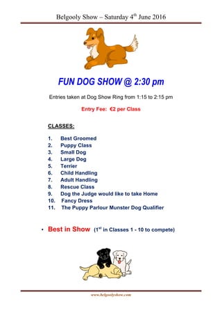 Belgooly Show – Saturday 4th
June 2016
www.belgoolyshow.com
FUN DOG SHOW @ 2:30 pm
Entries taken at Dog Show Ring from 1:15 to 2:15 pm
Entry Fee: €2 per Class
CLASSES:
1. Best Groomed
2. Puppy Class
3. Small Dog
4. Large Dog
5. Terrier
6. Child Handling
7. Adult Handling
8. Rescue Class
9. Dog the Judge would like to take Home
10. Fancy Dress
11. The Puppy Parlour Munster Dog Qualifier
• Best in Show (1st
in Classes 1 - 10 to compete)
 