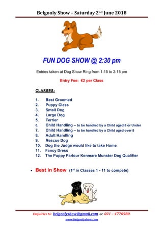 Belgooly	Show	–	Saturday	2nd	June	2018	
Enquiries	to:		belgoolyshow@gmail.com		or		021	–	4770980.	
www.belgoolyshow.com		
FUN DOG SHOW @ 2:30 pm
Entries taken at Dog Show Ring from 1:15 to 2:15 pm
Entry Fee: €2 per Class
CLASSES:
1. Best Groomed
2. Puppy Class
3. Small Dog
4. Large Dog
5. Terrier
6. Child Handling – to be handled by a Child aged 8 or Under
7. Child Handling – to be handled by a Child aged over 8
8. Adult Handling
9. Rescue Dog
10. Dog the Judge would like to take Home
11. Fancy Dress
12. The Puppy Parlour Kenmare Munster Dog Qualifier
• Best in Show (1st
in Classes 1 - 11 to compete)
 