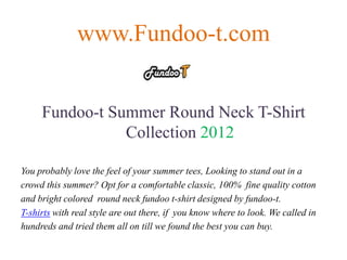 www.Fundoo-t.com


     Fundoo-t Summer Round Neck T-Shirt
                Collection 2012

You probably love the feel of your summer tees, Looking to stand out in a
crowd this summer? Opt for a comfortable classic, 100% fine quality cotton
and bright colored round neck fundoo t-shirt designed by fundoo-t.
T-shirts with real style are out there, if you know where to look. We called in
hundreds and tried them all on till we found the best you can buy.
 