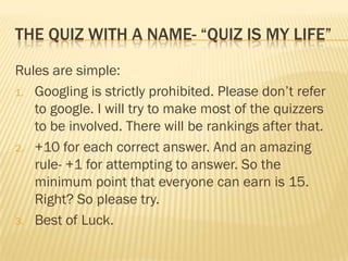 THE QUIZ WITH A NAME- “QUIZ IS MY LIFE”

Rules are simple:
1. Googling is strictly prohibited. Please don’t refer
   to google. I will try to make most of the quizzers
   to be involved. There will be rankings after that.
2. +10 for each correct answer. And an amazing
   rule- +1 for attempting to answer. So the
   minimum point that everyone can earn is 15.
   Right? So please try.
3. Best of Luck.
 