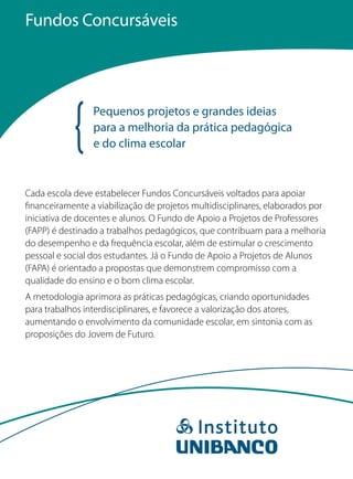 Fundos Concursáveis




                 Pequenos projetos e grandes ideias
                 para a melhoria da prática pedagógica
                 e do clima escolar


Cada escola deve estabelecer Fundos Concursáveis voltados para apoiar
financeiramente a viabilização de projetos multidisciplinares, elaborados por
iniciativa de docentes e alunos. O Fundo de Apoio a Projetos de Professores
(FAPP) é destinado a trabalhos pedagógicos, que contribuam para a melhoria
do desempenho e da frequência escolar, além de estimular o crescimento
pessoal e social dos estudantes. Já o Fundo de Apoio a Projetos de Alunos
(FAPA) é orientado a propostas que demonstrem compromisso com a
qualidade do ensino e o bom clima escolar.
A metodologia aprimora as práticas pedagógicas, criando oportunidades
para trabalhos interdisciplinares, e favorece a valorização dos atores,
aumentando o envolvimento da comunidade escolar, em sintonia com as
proposições do Jovem de Futuro.
 