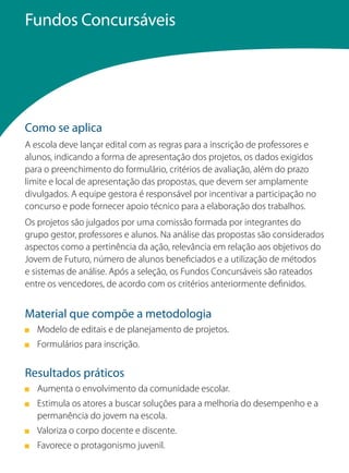 Fundos Concursáveis




Como se aplica
A escola deve lançar edital com as regras para a inscrição de professores e
alunos, indicando a forma de apresentação dos projetos, os dados exigidos
para o preenchimento do formulário, critérios de avaliação, além do prazo
limite e local de apresentação das propostas, que devem ser amplamente
divulgados. A equipe gestora é responsável por incentivar a participação no
concurso e pode fornecer apoio técnico para a elaboração dos trabalhos.
Os projetos são julgados por uma comissão formada por integrantes do
grupo gestor, professores e alunos. Na análise das propostas são considerados
aspectos como a pertinência da ação, relevância em relação aos objetivos do
Jovem de Futuro, número de alunos beneficiados e a utilização de métodos
e sistemas de análise. Após a seleção, os Fundos Concursáveis são rateados
entre os vencedores, de acordo com os critérios anteriormente definidos.


Material que compõe a metodologia
   Modelo de editais e de planejamento de projetos.
   Formulários para inscrição.


Resultados práticos
   Aumenta o envolvimento da comunidade escolar.
   Estimula os atores a buscar soluções para a melhoria do desempenho e a
   permanência do jovem na escola.
   Valoriza o corpo docente e discente.
   Favorece o protagonismo juvenil.
 