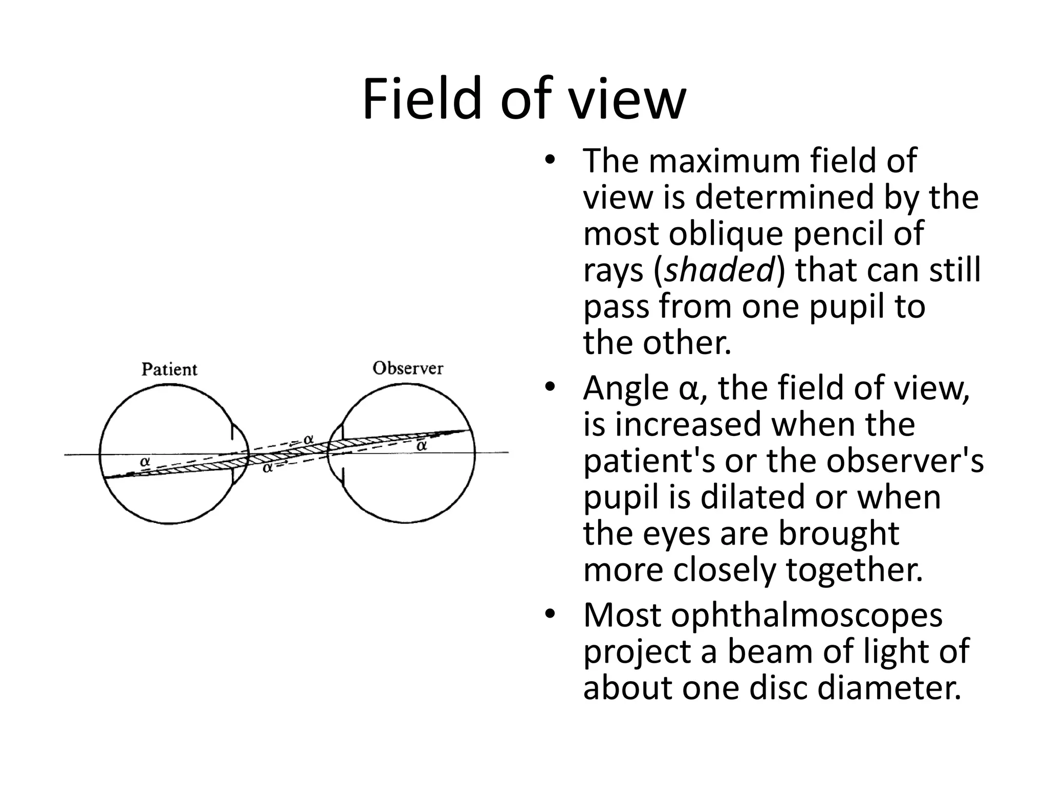 Field of view
• The maximum field of
view is determined by the
most oblique pencil of
rays (shaded) that can still
pass from one pupil to
the other.
• Angle α, the field of view,
is increased when the
patient's or the observer's
pupil is dilated or when
the eyes are brought
more closely together.
• Most ophthalmoscopes
project a beam of light of
about one disc diameter.

 