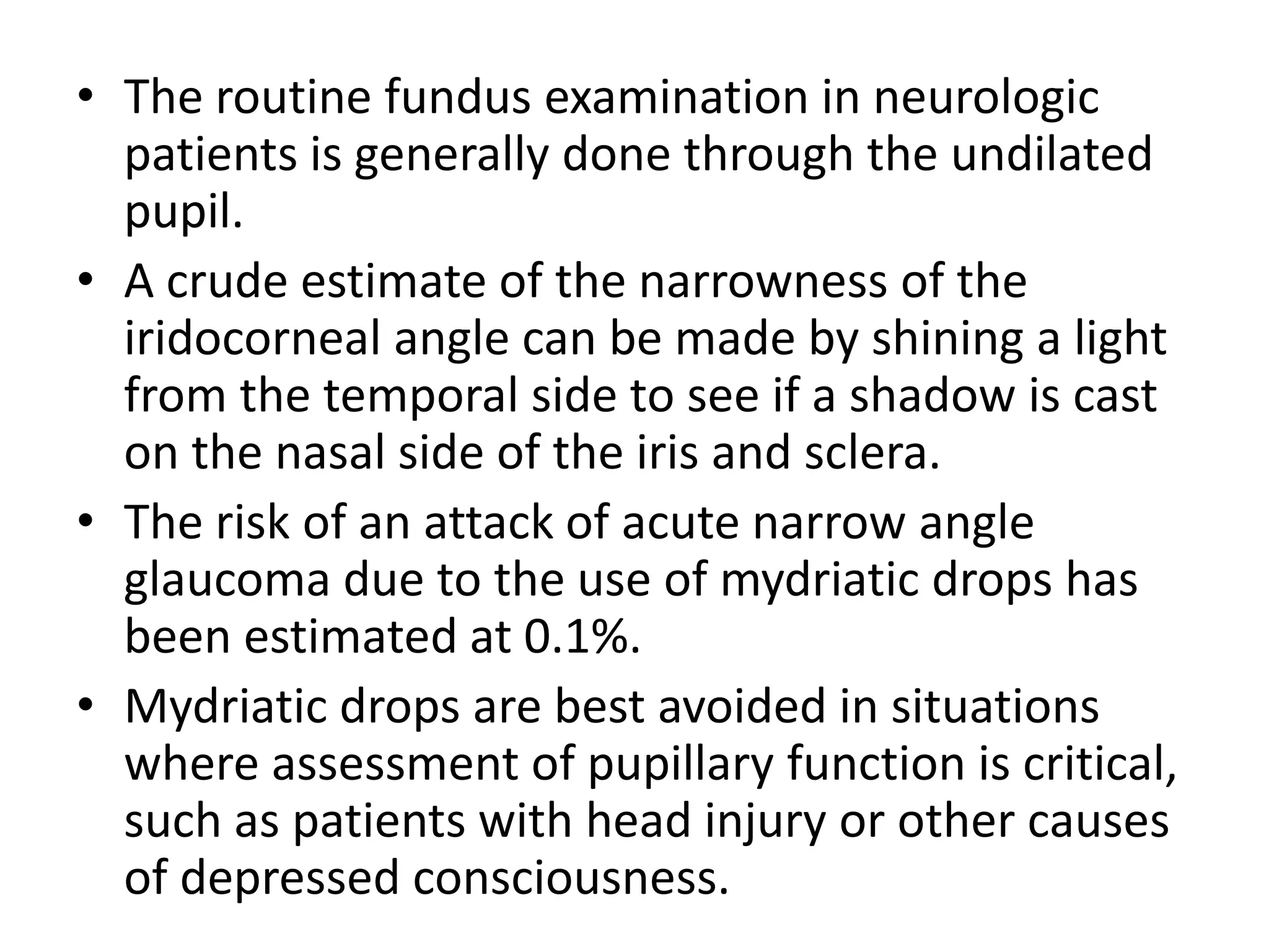 • The routine fundus examination in neurologic
patients is generally done through the undilated
pupil.
• A crude estimate of the narrowness of the
iridocorneal angle can be made by shining a light
from the temporal side to see if a shadow is cast
on the nasal side of the iris and sclera.
• The risk of an attack of acute narrow angle
glaucoma due to the use of mydriatic drops has
been estimated at 0.1%.
• Mydriatic drops are best avoided in situations
where assessment of pupillary function is critical,
such as patients with head injury or other causes
of depressed consciousness.

 