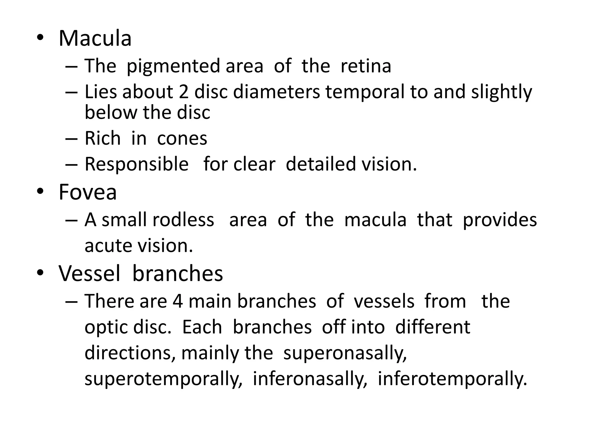 • Macula
– The pigmented area of the retina
– Lies about 2 disc diameters temporal to and slightly
below the disc
– Rich in cones
– Responsible for clear detailed vision.

• Fovea
– A small rodless area of the macula that provides
acute vision.

• Vessel branches
– There are 4 main branches of vessels from the
optic disc. Each branches off into different
directions, mainly the superonasally,
superotemporally, inferonasally, inferotemporally.

 