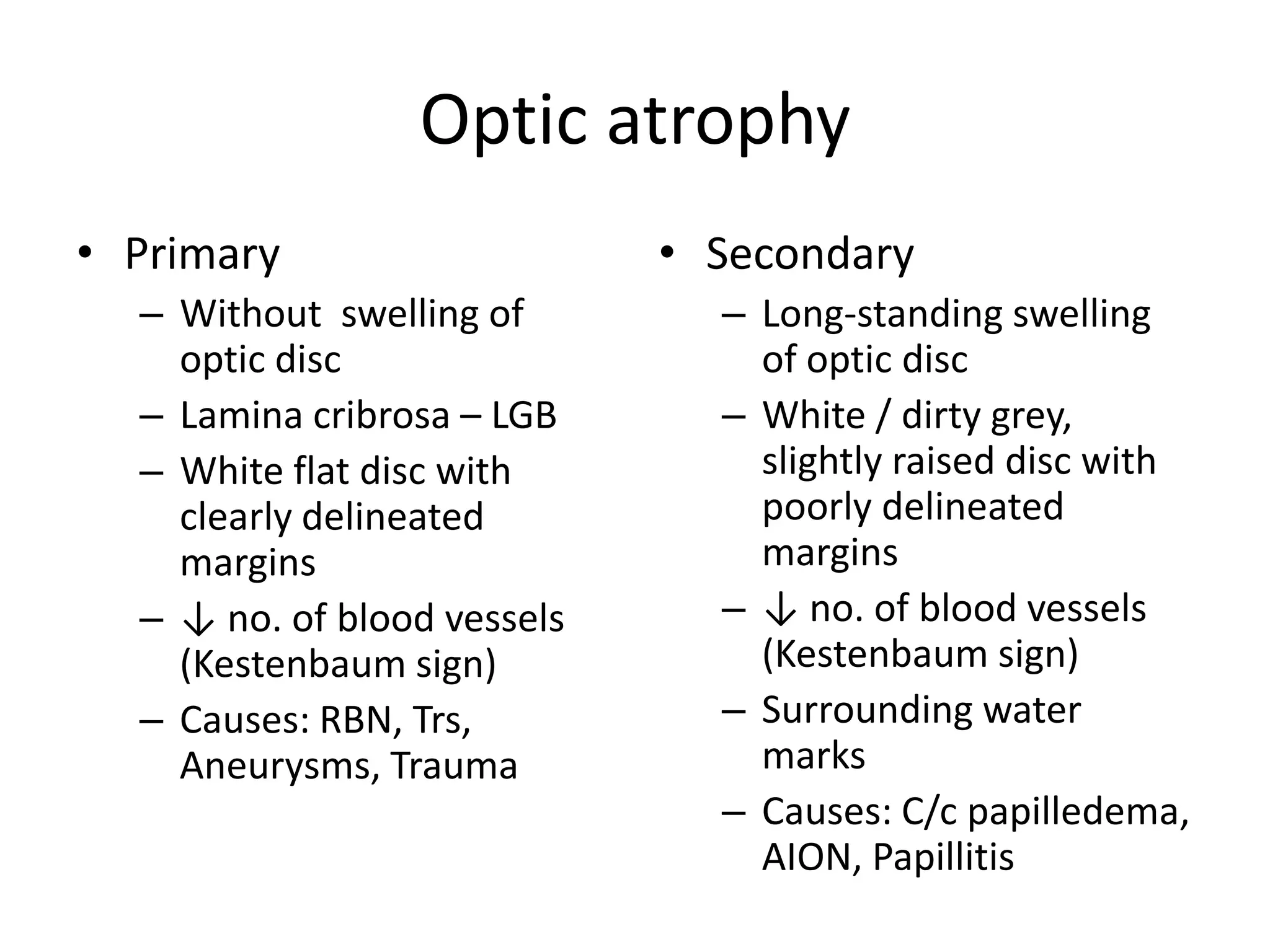 Optic atrophy
• Primary
– Without swelling of
optic disc
– Lamina cribrosa – LGB
– White flat disc with
clearly delineated
margins
– ↓ no. of blood vessels
(Kestenbaum sign)
– Causes: RBN, Trs,
Aneurysms, Trauma

• Secondary
– Long-standing swelling
of optic disc
– White / dirty grey,
slightly raised disc with
poorly delineated
margins
– ↓ no. of blood vessels
(Kestenbaum sign)
– Surrounding water
marks
– Causes: C/c papilledema,
AION, Papillitis

 