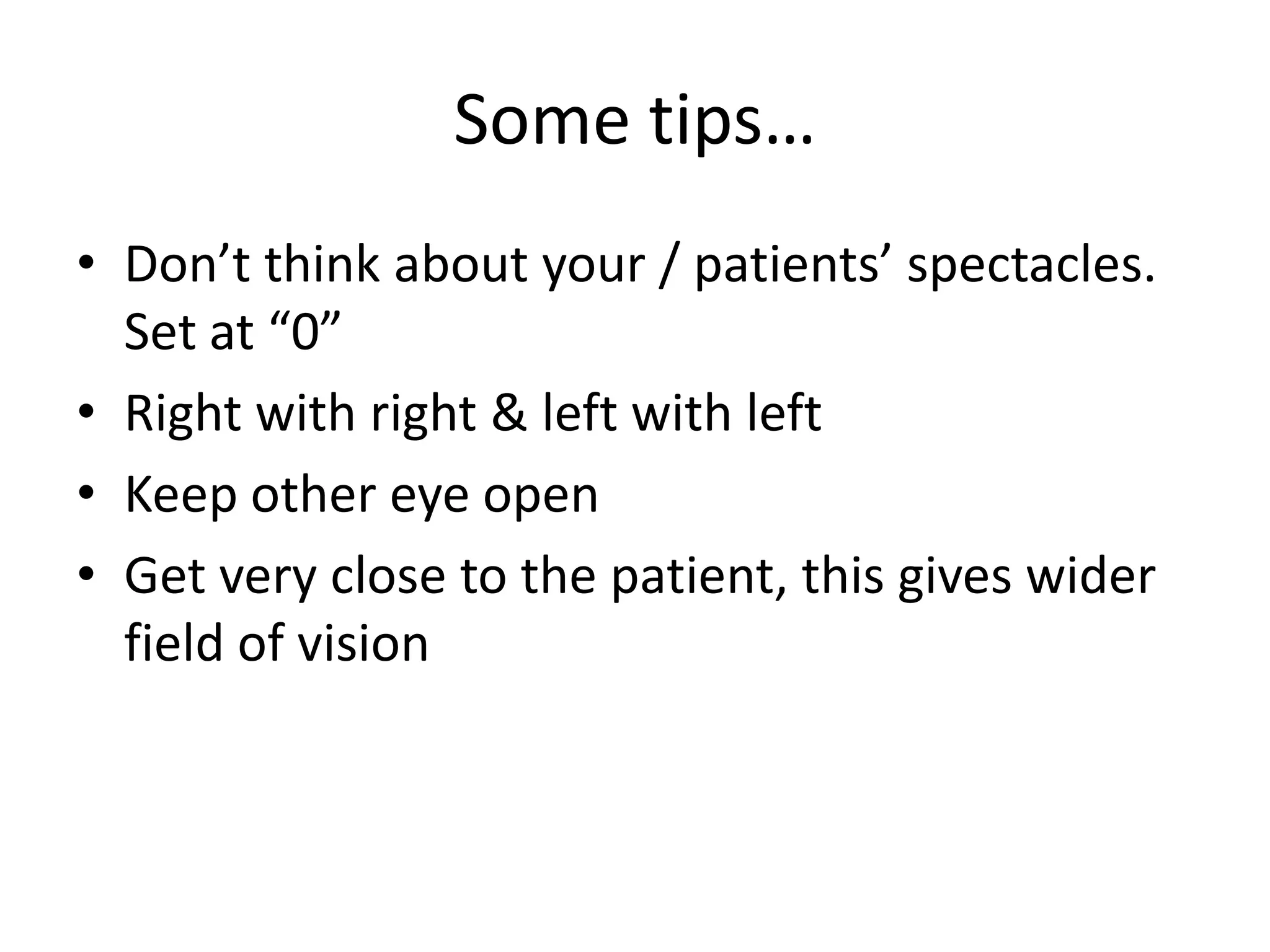 Some tips…
• Don’t think about your / patients’ spectacles.
Set at “0”
• Right with right & left with left
• Keep other eye open
• Get very close to the patient, this gives wider
field of vision

 
