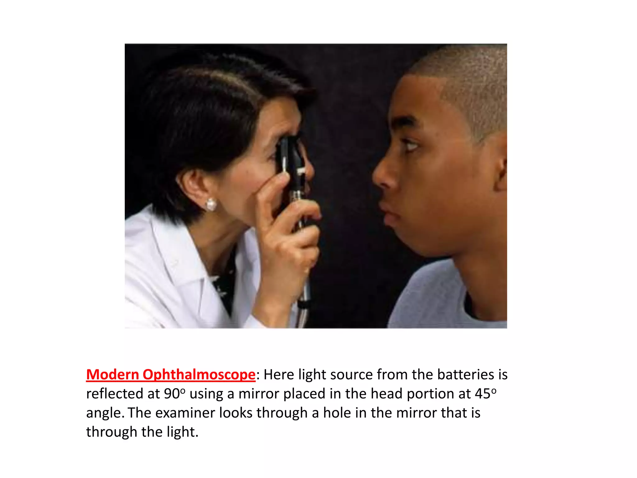 Modern Ophthalmoscope: Here light source from the batteries is
reflected at 90o using a mirror placed in the head portion at 45o
angle. The examiner looks through a hole in the mirror that is
through the light.

 