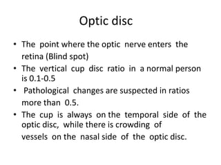 Optic disc
• The point where the optic nerve enters the
retina (Blind spot)
• The vertical cup disc ratio in a normal person
is 0.1-0.5
• Pathological changes are suspected in ratios
more than 0.5.
• The cup is always on the temporal side of the
optic disc, while there is crowding of
vessels on the nasal side of the optic disc.

 