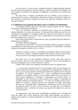 Face ao exposto, e ao fato de que a realidade brasileira é significativamente diferente
da norte-americana, entendemos relevante analisar as teorias de políticas de dividendos em
nosso contexto, verificando suas aplicações ou adaptações, ou até mesmo sua validade neste
ambiente.
       Por outro lado, as mudanças introduzidas pela Lei 9.249/95, no que concerne ao
pagamento de juros sobre o capital próprio, podem trazer inúmeros benefícios às empresas e
seus acionistas, incentivando a captação de recursos por parte das companhias através do
mercado de capitais.

3. A Influência da Legislação Brasileira sobre as Políticas de Dividendos
        A Legislação Brasileira apresenta características próprias quando trata dos aspectos
relacionados à distribuição de dividendos.
        A Lei das Sociedades Anônimas (Lei 6404/76) prevê a figura de um dividendo
mínimo obrigatório a ser pago aos acionistas. A Legislação Fiscal determina como deve ser
considerado os dividendos e os resultados obtidos nas vendas das ações frente aos aspectos
tributários. A Lei 9249/95 criou os Juros sobre o Capital Próprio, que oportunizou uma nova
forma de remuneração aos acionistas.
        Desta forma, procuraremos a seguir observar como a Legislação Brasileira influencia a
distribuição dos dividendos.
        - Dividendo Mínimo Obrigatório
        De acordo com o artigo 202 § 2º da Lei das Sociedades Anônimas, quando o estatuto e
a assembléia geral não forem claros com relação ao percentual a ser distribuído, o dividendo
obrigatório não poderá ser inferior a 25%, in verbis:

       “Quando o estatuto for omisso e a assembléia geral deliberar altera-lo para introduzir
       norma sobre a matéria, o dividendo obrigatório não poderá ser inferior a 25% (vinte e
       cinco por cento) do lucro líquido ajustado nos termos do inciso I deste artigo”

       De acordo com a Lei das Sociedades Anônimas, existem vários tipos legais de
reservas de lucros, entre elas, reserva legal, reservas estatutárias, reservas para contingências,
reservas de retenção de lucros e reservas de lucros a realizar.
       Coelho (1998) explica estas categorias de retenção de lucros da seguinte forma;

       “... a reserva legal, constituída por 5% do lucro líquido, desde que não ultrapasse os
       20% do capital social (LSA, art 193). A companhia deve obrigatoriamente manter esta
       reserva, que somente poderá ser utilizada para aumento do capital social ou absorção
       de prejuízos. As reservas estatutárias são (...) para o atendimento de necessidades
       específicas da sociedade anônima, ou por cautelas próprias de seus acionistas. A
       reserva para contingências, é destinada à compensação, em exercício futuro, de
       diminuição de lucro derivada de evento provável, por exemplo, a condenação da
       sociedade anônima em demanda judicial. (...) A reserva de retenção de lucros tem o
       objetivo de atender as despesas previstas em orçamento de capital previamente
       aprovado em Assembléia Geral. Normalmente é utilizada para prover recursos para
       investimentos futuros. Por fim, a reserva de lucros a realizar, que visa a impedir a
       distribuição entre os acionistas de recursos que somente irão ingressar no caixa em
       exercícios futuros”

       As empresas têm, como regra geral, possibilidade de estabelecerem o dividendo da
forma que melhor lhes convier, desde que estas formas sejam reguladas com precisão e
minúcia e não sujeitem os acionistas minoritários ao arbítrio dos órgãos de administração ou
da maioria.

II Simpósio de Excelência em Gestão e Tecnologia – SEGeT’2005                                 733
 