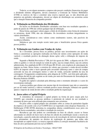 Todavia, se em algum momento a empresa não possuir condições financeiras de pagar
o dividendo mínimo obrigatório, deverá comunicar a Comissão de Valores Mobiliários
(CVM) os motivos do fato e constituir uma reserva especial que, se não absorvida por
prejuízos em períodos subseqüentes, deverá ser objeto de distribuição aos acionistas assim
que a situação financeira da companhia permitir.

4. Tributação na Distribuição dos Dividendos
        Os lucros ou dividendos distribuídos calculados com base nos resultados apurados a
partir de janeiro de 1996 não sofrem qualquer tipo de tributação.
        Desta forma, quaisquer valores pagos a título de dividendos como forma de remunerar
os acionistas, desde 1996, não são tributados. Os investidores recebem integralmente os
valores distribuídos.
        Assim, consideram-se estes valores como rendimentos isentos, não passíveis de
incidência tributária.
        Salienta-se que esta isenção ocorre tanto para o beneficiário pessoa física quanto
pessoa jurídica.

5. Tributação nos Ganhos com Vendas de Ações
        Se o investidor, pessoa física ou jurídica, possuir seus investimentos em ações de
forma a caracterizar as operações realizadas em bolsa de valores como operações de renda
variável, o resultado positivo da alienação destas ações sofre a tributação do imposto de
renda.
        Segundo a Medida Provisória n.º 206, de 6 de agosto de 2004, a alíquota será de 15%
sobre os ganhos e o teto de isenção na venda de ações, seja na compra direta, seja em carteira
administrada, fica ampliada de R$ 4.143,40 para R$ 20 mil, com exigência de antecipação de
imposto na fonte. Dessa forma, a corretora de valores que executar a venda deverá recolher
0,05% de imposto sobre o lucro apurado pelo investidor (diferença entre o valor de compra
acrescido da taxa de corretagem menos o valor de venda, acrescido também da taxa de
corretagem). O pagamento complementar, pela alíquota de 14,95%, será feito pelo aplicador,
até o último dia útil do mês seguinte ao da venda, por meio do Documento de Arrecadação de
Receitas Federais (DARF).
        O ganho de capital é calculado pela diferença entre o montante alienado e o custo do
investimento realizado.
        A pessoa jurídica que alienar este mesmo tipo de investimento (que não se caracteriza
por ser de renda variável), e obtiver resultado positivo nesta alienação, tributará este quando
apurar o imposto de renda devido sobre o resultado global da organização.

6. Juros sobre o Capital Próprio
        A sistemática de remunerar o capital próprio na forma de juros surgiu pela Lei
9249/95, que concedeu as pessoas jurídicas à permissão de reduzir de seu resultado o
montante de juros que seria utilizado para remunerar seus acionistas.
        Os juros sobre o capital próprio são calculados sobre as contas do patrimônio líquido
da empresa e de acordo com a Lei 9.249/95 deve ser registrado como despesas financeiras. A
Deliberação CVM 207/96 determina às companhias abertas contabilizarem esses juros em
conta de lucros acumulados, sem afetar o resultado do exercício.
        Ressalta-se que não podem ser consideradas na base de cálculo, exceto se forem
adicionadas no cálculo do lucro real e da base de cálculo da contribuição social; a reserva de
reavaliação, a parcela ainda não realizada da reserva de reavaliação de imóveis integrantes do
ativo permanente, de patentes ou direitos de exploração de patentes, que tenha sido
incorporado ao capital social, e a reserva especial relativa à correção monetária facultativa de
bens do ativo permanente previsto na Lei 8200/91.

II Simpósio de Excelência em Gestão e Tecnologia – SEGeT’2005                               734
 