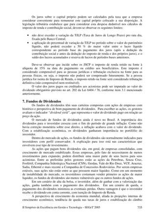 Os juros sobre o capital próprio podem ser calculados pela taxa que a empresa
considerar conveniente para remunerar este capital próprio colocado a sua disposição. A
legislação tributária estabelece que para considerar esta despesa dedutível nos cálculos de
imposto de renda e contribuição social, devem-se observar os seguintes limites:

   •   não deve exceder a variação da TJLP (Taxa de Juros de Longo Prazo) pro rata dia,
       fixada pelo Banco Central;
   •   a aplicação do percentual de variação da TJLP no período sobre o valor do patrimônio
       líquido, não poderá exceder a 50 % do maior valor entre o lucro líquido
       correspondente ao período base do pagamento dos juros (após a dedução da
       contribuição social e antes da dedução do imposto de renda e dos próprios juros), e o
       saldo dos lucros acumulados e reserva de lucros de períodos bases anteriores.

        Deve-se observar que incide sobre os JSCP o imposto de renda retido na fonte à
alíquota de 15% na data do pagamento ou crédito aos beneficiários. Este imposto é
considerado compensável para as pessoas jurídicas e tributação exclusiva na fonte para as
pessoas físicas, ou seja, o imposto não poderá ser compensado futuramente. Se a pessoa
jurídica for isenta do Imposto de Renda, o imposto retido na fonte será considerado tributação
definitiva (não compensável nem restituível).
        O valor dos juros pagos ou creditados aos acionistas pode ser imputado ao valor do
dividendo obrigatório previsto no art. 202 da Lei 6404 / 76, conforme item 3.1 mencionado
anteriormente.

7. Fundos de Dividendos
        Os fundos de dividendos têm suas carteiras compostas com ações de empresas com
histórico e perspectiva de bom pagamento de dividendos. Para escolher as ações, os gestores
avaliam o indicador “dividend yield”, que representa o valor do dividendo pago em relação ao
preço da ação.
        O mercado de fundos de dividendos ainda é novo no Brasil. A importância dos
dividendos para o investidor cresceu com o fim do período de grande inflação. Como não
havia correção monetária sobre esse direito, a inflação acabava com o valor do dividendo.
Com a estabilização econômica, os dividendos ganharam importância no portifólio do
investidor.
        Dentro do mercado de ações, os fundos de dividendos são normalmente indicados para
investidores com perfil conservador. A explicação para isso está nas características que
envolvem esse tipo de investimento.
        As ações que pagam bons dividendos são, em geral, de empresas consolidadas, com
crescimento de mercado estabilizado. Essas empresas, pelo fato de necessitarem de menos
investimentos para expansão, podem distribuir uma maior parte de seus lucros para seus
acionistas. Entre as preferidas pelos gestores estão as ações da Petrobras, Souza Cruz,
Fosfértil, Companhia Siderúrgica Nacional (CSN), Gerdau, Vale do Rio Doce, VCP, Aracruz,
Sadia, Ethernit e mais recente a Companhia de Concessões Rodoviárias. Por serem empresas
estáveis, suas ações não estão entre as que possuem maior liquidez. Como em um momento
de instabilidade do mercado, os investidores costumam vender primeiro as ações de maior
liquidez, os fundos de dividendos são menos vulneráveis que os outros fundos de ações.
        Em um cenário de alta da bolsa, o investidor, além de ganhar com a valorização das
ações, ganha também com o pagamento dos dividendos. Em um cenário de queda, o
pagamento dos dividendos minimiza as eventuais perdas. Outra vantagem é que o investidor
recebe o dividendo em conta corrente, com isenção do Imposto de Renda.
        A perspectiva de crescimento da economia mundial, aliada às projeções internas de
crescimento econômico, tendência de queda nas taxas de juros e estabilização do câmbio

II Simpósio de Excelência em Gestão e Tecnologia – SEGeT’2005                             735
 
