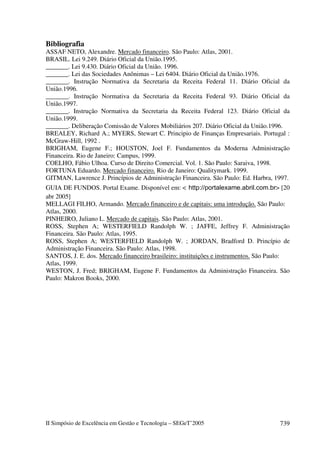 Bibliografia
ASSAF NETO, Alexandre. Mercado financeiro. São Paulo: Atlas, 2001.
BRASIL. Lei 9.249. Diário Oficial da União.1995.
_______. Lei 9.430. Diário Oficial da União. 1996.
_______. Lei das Sociedades Anônimas – Lei 6404. Diário Oficial da União.1976.
_______. Instrução Normativa da Secretaria da Receita Federal 11. Diário Oficial da
União.1996.
_______. Instrução Normativa da Secretaria da Receita Federal 93. Diário Oficial da
União.1997.
_______. Instrução Normativa da Secretaria da Receita Federal 123. Diário Oficial da
União.1999.
_______. Deliberação Comissão de Valores Mobiliários 207. Diário Oficial da União.1996.
BREALEY, Richard A.; MYERS, Stewart C. Principio de Finanças Empresariais. Portugal :
McGraw-Hill, 1992 .
BRIGHAM, Eugene F.; HOUSTON, Joel F. Fundamentos da Moderna Administração
Financeira. Rio de Janeiro: Campus, 1999.
COELHO, Fábio Ulhoa. Curso de Direito Comercial. Vol. 1. São Paulo: Saraiva, 1998.
FORTUNA Eduardo. Mercado financeiro. Rio de Janeiro: Qualitymark. 1999.
GITMAN, Lawrence J. Princípios de Administração Financeira. São Paulo: Ed. Harbra, 1997.
GUIA DE FUNDOS. Portal Exame. Disponível em: <                                          > [20
abr 2005]
MELLAGI FILHO, Armando. Mercado financeiro e de capitais: uma introdução. São Paulo:
Atlas, 2000.
PINHEIRO, Juliano L. Mercado de capitais. São Paulo: Atlas, 2001.
ROSS, Stephen A; WESTERFIELD Randolph W. ; JAFFE, Jeffrey F. Administração
Financeira. São Paulo: Atlas, 1995.
ROSS, Stephen A; WESTERFIELD Randolph W. ; JORDAN, Bradford D. Princípio de
Administração Financeira. São Paulo: Atlas, 1998.
SANTOS, J. E. dos. Mercado financeiro brasileiro: instituições e instrumentos. São Paulo:
Atlas, 1999.
WESTON, J. Fred; BRIGHAM, Eugene F. Fundamentos da Administração Financeira. São
Paulo: Makron Books, 2000.




II Simpósio de Excelência em Gestão e Tecnologia – SEGeT’2005                            739
 