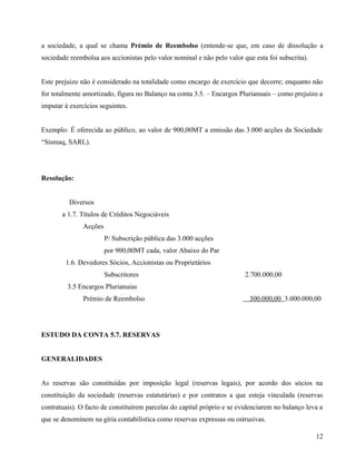 a sociedade, a qual se chama Prémio de Reembolso (entende-se que, em caso de dissolução a
sociedade reembolsa aos accionistas pelo valor nominal e não pelo valor que esta foi subscrita).
Este prejuízo não é considerado na totalidade como encargo de exercício que decorre; enquanto não
for totalmente amortizado, figura no Balanço na conta 3.5. – Encargos Plurianuais – como prejuízo a
imputar à exercícios seguintes.
Exemplo: É oferecida ao público, ao valor de 900,00MT a emissão das 3.000 acções da Sociedade
“Sismaq, SARL).
Resolução:
Diversos
a 1.7. Títulos de Créditos Negociáveis
Acções
P/ Subscrição pública das 3.000 acções
por 900,00MT cada, valor Abaixo do Par
1.6. Devedores Sócios, Accionistas ou Proprietários
Subscritores 2.700.000,00
3.5 Encargos Plurianuias
Prémio de Reembolso 300.000,00 3.000.000,00
ESTUDO DA CONTA 5.7. RESERVAS
GENERALIDADES
As reservas são constituídas por imposição legal (reservas legais), por acordo dos sócios na
constituição da sociedade (reservas estatutárias) e por contratos a que esteja vinculada (reservas
contratuais). O facto de constituírem parcelas do capital próprio e se evidenciarem no balanço leva a
que se denominem na gíria contabilística como reservas expressas ou ostrusivas.
12
 