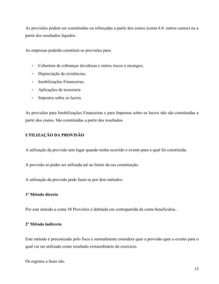 As provisões podem ser constituídas ou reforçadas a partir dos custos (conta 6.8. outros custos) ou a
partir dos resultados líquidos.
As empresas poderão constituir-se provisões para:
- Cobertura de cobranças duvidosas e outros riscos e encargos;
- Depreciação de existências;
- Imobilizações Financeiras;
- Aplicações de tesouraria
- Impostos sobre os lucros.
As provisões para Imobilizações Financeiras e para Impostos sobre os lucros não são constituídas a
partir dos custos. São constituídas a partir dos resultados.
UTILIZAÇÃO DA PROVISÃO
A utilização da provisão tem lugar quando tenha ocorrido o evento para o qual foi constituída.
A provisão só poder ser utilizada até ao limite da sus constituição.
A utilização da provisão pode fazer-se por dois métodos:
1º Método directo
Por este método a conta 58 Provisões é debitada em contrapartida da conta beneficiária..
2º Método indirecto
Este método é preconizado pelo fisco e normalmente considera quer a provisão quer o evento para o
qual vai ser utilizado como resultado extraordinário do exercício.
Os registos a fazer são.
15
 