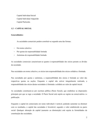Capital Individual Inicial
Capital Individual Adquirido
Capital Particular.
1.2 – CAPITAL SOCIAL
Generalidades:
As sociedades comerciais podem constituir-se segundo uma das formas:
- Em nome colectivo
- Por quotas de responsabilidade limitada
- Anónimas de responsabilidade limitada
As sociedades comerciais caracterizam-se quanto à responsabilidade dos sócios perante as dívidas
da sociedade.
Nas sociedades em nome colectivo, os sócios tem responsabilidade dos sócios solidária e ilimitada.
Nas sociedades por quotas e anónimas, a responsabilidade dos sócios é limitada ao valor das
respectivas quotas ou acções. Enquanto o capital não estiver integralmente realizado, a
responsabilidade dos sócios destas sociedades é ilimitada e solidária ao valor do capital inicial.
As sociedades constituem-se por escritura pública (Pacto Social), que estabelece as disposições
principais por que se rege a sociedade. O Pacto Social está sujeito ao registo na conservatória e a
publicação.
Enquanto o capital do comerciante em nome individual é variável, podendo aumentar ou diminuir
com os resultados, o capital das sociedades é Invariável, segundo o valor estabelecido no pacto
social. Qualquer alteração do capital (aumento ou diminuição) está sujeita às formalidades da
constituição das sociedades.
2
 