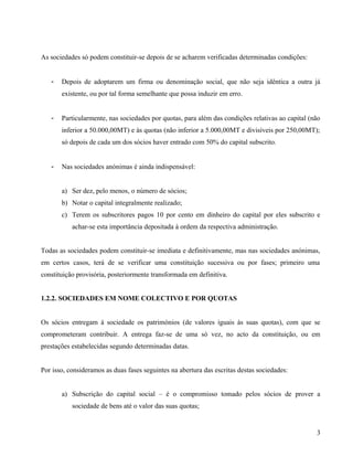As sociedades só podem constituir-se depois de se acharem verificadas determinadas condições:
- Depois de adoptarem um firma ou denominação social, que não seja idêntica a outra já
existente, ou por tal forma semelhante que possa induzir em erro.
- Particularmente, nas sociedades por quotas, para além das condições relativas ao capital (não
inferior a 50.000,00MT) e às quotas (não inferior a 5.000,00MT e divisíveis por 250,00MT);
só depois de cada um dos sócios haver entrado com 50% do capital subscrito.
- Nas sociedades anónimas é ainda indispensável:
a) Ser dez, pelo menos, o número de sócios;
b) Notar o capital integralmente realizado;
c) Terem os subscritores pagos 10 por cento em dinheiro do capital por eles subscrito e
achar-se esta importância depositada à ordem da respectiva administração.
Todas as sociedades podem constituir-se imediata e definitivamente, mas nas sociedades anónimas,
em certos casos, terá de se verificar uma constituição sucessiva ou por fases; primeiro uma
constituição provisória, posteriormente transformada em definitiva.
1.2.2. SOCIEDADES EM NOME COLECTIVO E POR QUOTAS
Os sócios entregam à sociedade os patrimónios (de valores iguais às suas quotas), com que se
comprometeram contribuir. A entrega faz-se de uma só vez, no acto da constituição, ou em
prestações estabelecidas segundo determinadas datas.
Por isso, consideramos as duas fases seguintes na abertura das escritas destas sociedades:
a) Subscrição do capital social – é o compromisso tomado pelos sócios de prover a
sociedade de bens até o valor das suas quotas;
3
 