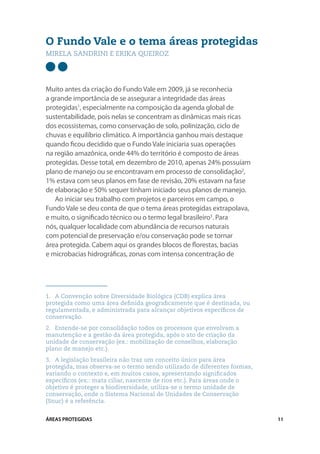 O Fundo Vale e o tema áreas protegidas
Mirela sandrini e erika queiroz




Muito antes da criação do Fundo Vale em 2009, já se reconhecia
a grande importância de se assegurar a integridade das áreas
protegidas1, especialmente na composição da agenda global de
sustentabilidade, pois nelas se concentram as dinâmicas mais ricas
dos ecossistemas, como conservação de solo, polinização, ciclo de
chuvas e equilíbrio climático. A importância ganhou mais destaque
quando ficou decidido que o Fundo Vale iniciaria suas operações
na região amazônica, onde 44% do território é composto de áreas
protegidas. Desse total, em dezembro de 2010, apenas 24% possuíam
plano de manejo ou se encontravam em processo de consolidação2,
1% estava com seus planos em fase de revisão, 20% estavam na fase
de elaboração e 50% sequer tinham iniciado seus planos de manejo.
   Ao iniciar seu trabalho com projetos e parceiros em campo, o
Fundo Vale se deu conta de que o tema áreas protegidas extrapolava,
e muito, o significado técnico ou o termo legal brasileiro3. Para
nós, qualquer localidade com abundância de recursos naturais
com potencial de preservação e/ou conservação pode se tornar
área protegida. Cabem aqui os grandes blocos de florestas, bacias
e microbacias hidrográficas, zonas com intensa concentração de




1.	 A Convenção sobre Diversidade Biológica (CDB) explica área
protegida como uma área definida geograficamente que é destinada, ou
regulamentada, e administrada para alcançar objetivos específicos de
conservação.
2.	 Entende-se por consolidação todos os processos que envolvam a
manutenção e a gestão da área protegida, após o ato de criação da
unidade de conservação (ex.: mobilização de conselhos, elaboração
plano de manejo etc.).
3.	 A legislação brasileira não traz um conceito único para área
protegida, mas observa-se o termo sendo utilizado de diferentes formas,
variando o contexto e, em muitos casos, apresentando significados
específicos (ex.: mata ciliar, nascente de rios etc.). Para áreas onde o
objetivo é proteger a biodiversidade, utiliza-se o termo unidade de
conservação, onde o Sistema Nacional de Unidades de Conservação
(Snuc) é a referência.


ÁREAS PROTEGIDAS                                                           11
 