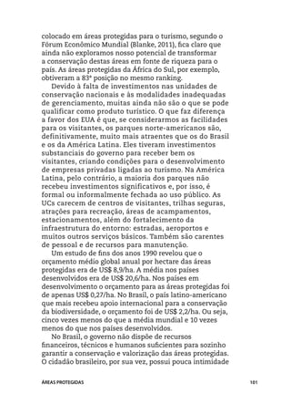 colocado em áreas protegidas para o turismo, segundo o
Fórum Econômico Mundial (Blanke, 2011), fica claro que
ainda não exploramos nosso potencial de transformar
a conservação destas áreas em fonte de riqueza para o
país. As áreas protegidas da África do Sul, por exemplo,
obtiveram a 83ª posição no mesmo ranking.
   Devido à falta de investimentos nas unidades de
conservação nacionais e às modalidades inadequadas
de gerenciamento, muitas ainda não são o que se pode
qualificar como produto turístico. O que faz diferença
a favor dos EUA é que, se considerarmos as facilidades
para os visitantes, os parques norte-americanos são,
definitivamente, muito mais atraentes que os do Brasil
e os da América Latina. Eles tiveram investimentos
substanciais do governo para receber bem os
visitantes, criando condições para o desenvolvimento
de empresas privadas ligadas ao turismo. Na América
Latina, pelo contrário, a maioria dos parques não
recebeu investimentos significativos e, por isso, é
formal ou informalmente fechada ao uso público. As
UCs carecem de centros de visitantes, trilhas seguras,
atrações para recreação, áreas de acampamentos,
estacionamentos, além do fortalecimento da
infraestrutura do entorno: estradas, aeroportos e
muitos outros serviços básicos. Também são carentes
de pessoal e de recursos para manutenção.
   Um estudo de fins dos anos 1990 revelou que o
orçamento médio global anual por hectare das áreas
protegidas era de US$ 8,9/ha. A média nos países
desenvolvidos era de US$ 20,6/ha. Nos países em
desenvolvimento o orçamento para as áreas protegidas foi
de apenas US$ 0,27/ha. No Brasil, o país latino-americano
que mais recebeu apoio internacional para a conservação
da biodiversidade, o orçamento foi de US$ 2,2/ha. Ou seja,
cinco vezes menos do que a média mundial e 10 vezes
menos do que nos países desenvolvidos.
   No Brasil, o governo não dispõe de recursos
financeiros, técnicos e humanos suficientes para sozinho
garantir a conservação e valorização das áreas protegidas.
O cidadão brasileiro, por sua vez, possui pouca intimidade


ÁREAS PROTEGIDAS                                             101
 