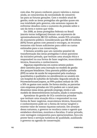 com elas. Por pouco conhecer, pouco valoriza e, menos
      ainda, se conscientiza da necessidade de conservá-
      las para as futuras gerações. Com o modelo atual de
      gestão, onde as áreas protegidas são geridas quase em
      sua totalidade pelo governo, não seremos capazes de
      enfrentar desafios como o aumento da pressão sobre o
      uso da terra e outros que virão.
         Em 2008, as áreas protegidas federais no Brasil
      (exceto terras indígenas) tiveram um orçamento de
      aproximadamente R$ 332 milhões, sendo 95% oriundos
      do orçamento público. Considerando que R$ 203 milhões
      (60%) foram gastos com pessoal e encargos, os recursos
      restantes não foram suficientes para cobrir os custos
      estimados para a sua conservação.
         O Semeia acredita que um caminho possível de
      transformação das áreas protegidas é atrair parceiros
      da iniciativa privada, que tenham uma atuação ética e
      responsável na sua forma de fazer negócios, musculatura
      técnica, financeira e conhecimento.
         Algumas experiências em outros setores podem
      abrir caminho para uma inovação no modelo de gestão
      dos parques brasileiros. Uma parceria público-privada
      (PPP) no setor de saúde foi responsável pela mudança
      quantitativa e qualitativa no atendimento ao usuário em
      um hospital do subúrbio de Salvador. Segundo estudo da
      PricewaterhouseCoopers, as PPPs podem reduzir de 10%
      a 30% os gastos com saúde. De forma similar, as parcerias
      com empresas privadas em UCs podem ser o canal para
      dinamizar essas áreas, gerando emprego, renda e um
      modelo de desenvolvimento inclusivo, aliado à conservação.
         Aproximar da gestão de UCs consórcios privados
      que tenham uma atuação ética e responsável na sua
      forma de fazer negócios, musculatura técnica, financeira
      e conhecimento pode ser a forma de tornar tangível o
      enorme valor de nossas riquezas naturais. Em arranjos
      dessa natureza, o governo se recoloca como o agente que
      estabelece diretrizes, monitora e fiscaliza. O setor privado,
      com vantagem comparativa para operacionalizar, foca em
      prover bens e serviços turísticos de qualidade, auxiliando
      o governo na agenda de conservação.


102                                                       FUNDO VALE
 