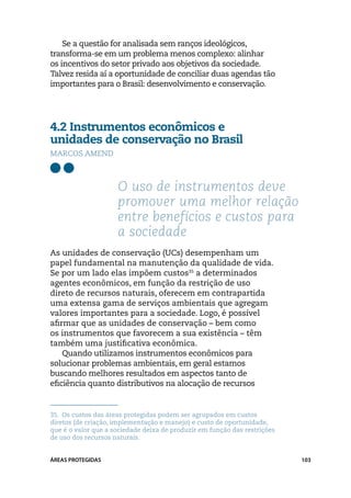 Se a questão for analisada sem ranços ideológicos,
transforma-se em um problema menos complexo: alinhar
os incentivos do setor privado aos objetivos da sociedade.
Talvez resida aí a oportunidade de conciliar duas agendas tão
importantes para o Brasil: desenvolvimento e conservação.




4.2 Instrumentos econômicos e
unidades de conservação no Brasil
Marcos Amend



                     O uso de instrumentos deve
                     promover uma melhor relação
                     entre benefícios e custos para
                     a sociedade
As unidades de conservação (UCs) desempenham um
papel fundamental na manutenção da qualidade de vida.
Se por um lado elas impõem custos35 a determinados
agentes econômicos, em função da restrição de uso
direto de recursos naturais, oferecem em contrapartida
uma extensa gama de serviços ambientais que agregam
valores importantes para a sociedade. Logo, é possível
afirmar que as unidades de conservação – bem como
os instrumentos que favorecem a sua existência – têm
também uma justificativa econômica.
    Quando utilizamos instrumentos econômicos para
solucionar problemas ambientais, em geral estamos
buscando melhores resultados em aspectos tanto de
eficiência quanto distributivos na alocação de recursos


35.	 Os custos das áreas protegidas podem ser agrupados em custos
diretos (de criação, implementação e manejo) e custo de oportunidade,
que é o valor que a sociedade deixa de produzir em função das restrições
de uso dos recursos naturais.


ÁREAS PROTEGIDAS                                                           103
 