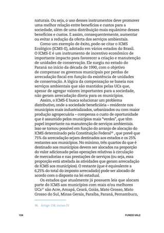 naturais. Ou seja, o uso desses instrumentos deve promover
      uma melhor relação entre benefícios e custos para a
      sociedade, além de uma distribuição mais equânime desses
      benefícios e custos. E assim, consequentemente, aumentar
      ou evitar a redução da oferta dos serviços ambientais.
         Como um exemplo de êxito, pode-se citar o ICMS
      Ecológico (ICMS-E), adotado em vários estados do Brasil.
      O ICMS-E é um instrumento de incentivo econômico de
      importante impacto para favorecer a criação e manutenção
      de unidades de conservação. Ele surgiu no estado do
      Paraná no início da década de 1990, com o objetivo
      de compensar os governos municipais por perdas de
      arrecadação fiscal em função da existência de unidades
      de conservação. A lógica da compensação se baseia nos
      serviços ambientais que são mantidos pelas UCs que,
      apesar de agregar valores importantes para a sociedade,
      não geram arrecadação direta para os municípios.
         Assim, o ICMS-E busca solucionar um problema
      distributivo, onde a sociedade beneficiária – residente nos
      municípios mais industrializados, urbanizados ou com maior
      produção agropecuária – compensa o custo de oportunidade
      que é assumido pelos municípios mais “verdes”, que têm
      papel importante na manutenção de serviços ambientais.
      Isso se tornou possível em função do arranjo de alocação do
      ICMS determinado pela Constituição Federal36 , que prevê que
      75% da arrecadação sejam destinados aos estados e os 25%
      restantes aos municípios. No mínimo, três quartos do que é
      destinado aos municípios devem ser alocados na proporção
      do valor adicionado pelas operações relativas à circulação
      de mercadorias e nas prestações de serviços (ou seja, essa
      proporção está atrelada às atividades que geram arrecadação
      de ICMS aos municípios). O restante (que é equivalente a
      6,25% do total do imposto arrecadado) pode ser alocado de
      acordo com o disposto na lei estadual.
         Os estados que atualmente já possuem leis que alocam
      parte do ICMS aos municípios com mais e/ou melhores
      UCs37 são Acre, Amapá, Ceará, Goiás, Mato Grosso, Mato
      Grosso do Sul, Minas Gerais, Paraíba, Paraná, Pernambuco,

      36.	 Artigo 158, inciso IV.


104                                                      FUNDO VALE
 