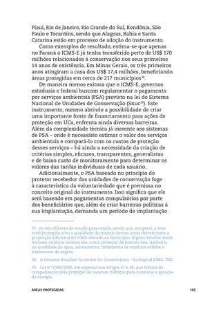 Piauí, Rio de Janeiro, Rio Grande do Sul, Rondônia, São
Paulo e Tocantins, sendo que Alagoas, Bahia e Santa
Catarina estão em processo de adoção do instrumento.
    Como exemplos de resultado, estima-se que apenas
no Paraná o ICMS-E já tenha transferido perto de US$ 170
milhões relacionados à conservação nos seus primeiros
14 anos de existência. Em Minas Gerais, os três primeiros
anos atingiram a casa dos US$ 17,4 milhões, beneficiando
áreas protegidas em cerca de 217 municípios38.
    De maneira menos exitosa que o ICMS-E, governos
estaduais e federal buscam regulamentar o pagamento
por serviços ambientais (PSA) previsto na lei do Sistema
Nacional de Unidades de Conservação (Snuc39). Este
instrumento, mesmo abrindo a possibilidade de criar
uma importante fonte de financiamento para ações de
proteção em UCs, enfrenta ainda diversas barreiras.
Além da complexidade técnica já inerente aos sistemas
de PSA – onde é necessário estimar o valor dos serviços
ambientais e compará-lo com os custos de proteção
desses serviços – há ainda a necessidade da criação de
critérios simples, eficazes, transparentes, generalistas
e de baixo custo de monitoramento para determinar os
valores das tarifas individuais de cada usuário.
    Adicionalmente, o PSA baseado no princípio do
protetor recebedor das unidades de conservação foge
à característica da voluntariedade que é premissa no
conceito original do instrumento. Isso significa que ele
será baseado em pagamentos compulsórios por parte
dos beneficiários que, além de criar barreiras políticas à
sua implantação, demanda um período de implantação


37.	 As leis diferem de estado para estado, sendo que, em geral, a área
total protegida e/ou a qualidade do manejo dessas áreas determinam a
proporção adicional do ICMS alocado ao município. Alguns estados ainda
incluem critérios ambientais, como proteção de mananciais, melhoria
na qualidade da água, saneamento, tratamento de resíduos sólidos e
tratamento de esgoto.
38.	 A Genuine Brazilian Incentive for Conservation – Ecological ICMS, TNC.
39.	 Lei nº 9.985/2000, em especial nos artigos 47 e 48, que tratam da
compensação pela proteção de recursos hídricos para consumo e geração
de energia.


ÁREAS PROTEGIDAS                                                              105
 
